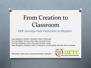 From Creation to
Classroom
OER Journeys from Production to Adoption
Leila Salisbury, Director, University Press of Kentucky
Tony Sanfilippo, Director, Ohio State University Press
Teri Oaks Gallaway, Interim Executive Director, LOUIS
Kelly Broughton, Assistant Dean for Research and Education Services, Ohio University
Moderator: Gwen Evans, Executive Director, OhioLINK
 