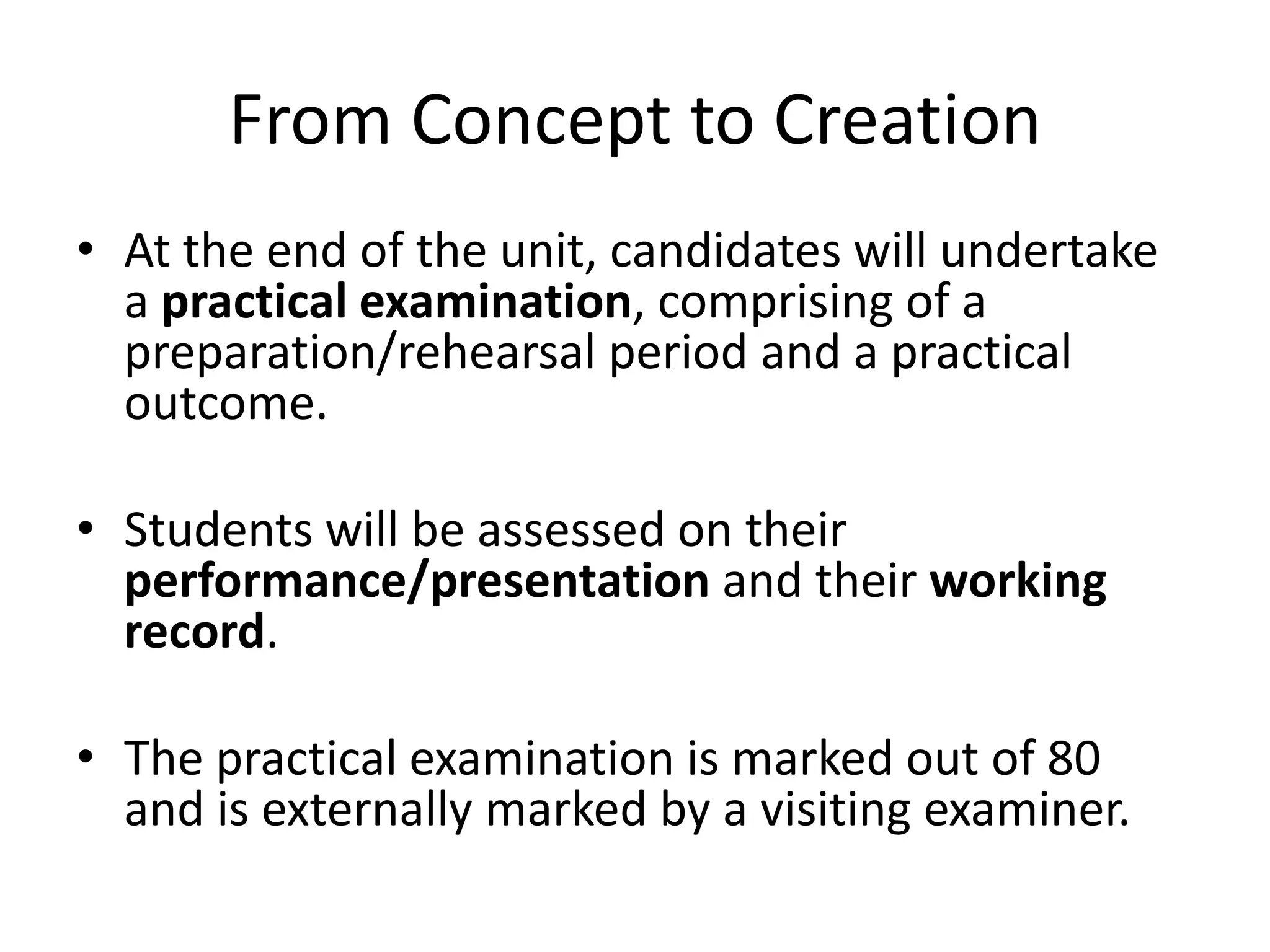 From Concept to CreationAt the end of the unit, candidates will undertake a practical examination, comprising of a preparation/rehearsal period and a practical outcome.Students will be assessed on their performance/presentation and their working record.The practical examination is marked out of 80 and is externally marked by a visiting examiner. 