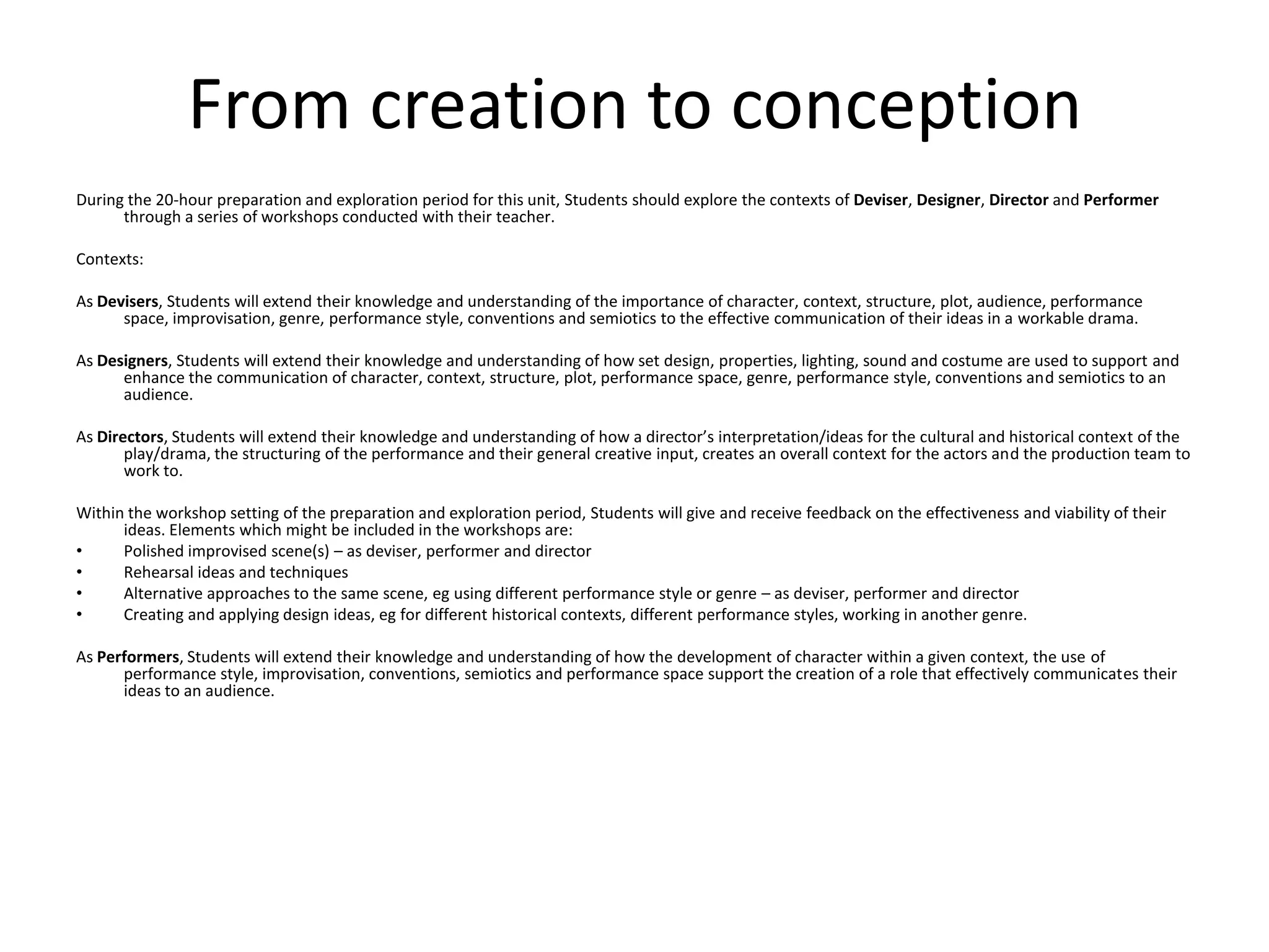 From creation to conceptionDuring the 20-hour preparation and exploration period for this unit, Students should explore the contexts of Deviser, Designer, Director and Performer through a series of workshops conducted with their teacher. Contexts: As Devisers, Students will extend their knowledge and understanding of the importance of character, context, structure, plot, audience, performance space, improvisation, genre, performance style, conventions and semiotics to the effective communication of their ideas in a workable drama. As Designers, Students will extend their knowledge and understanding of how set design, properties, lighting, sound and costume are used to support and enhance the communication of character, context, structure, plot, performance space, genre, performance style, conventions and semiotics to an audience.As Directors, Students will extend their knowledge and understanding of how a director’s interpretation/ideas for the cultural and historical context of the play/drama, the structuring of the performance and their general creative input, creates an overall context for the actors and the production team to work to. Within the workshop setting of the preparation and exploration period, Students will give and receive feedback on the effectiveness and viability of their ideas. Elements which might be included in the workshops are: Polished improvised scene(s) – as deviser, performer and director Rehearsal ideas and techniques Alternative approaches to the same scene, eg using different performance style or genre – as deviser, performer and director Creating and applying design ideas, eg for different historical contexts, different performance styles, working in another genre. As Performers, Students will extend their knowledge and understanding of how the development of character within a given context, the use of performance style, improvisation, conventions, semiotics and performance space support the creation of a role that effectively communicates their ideas to an audience. 