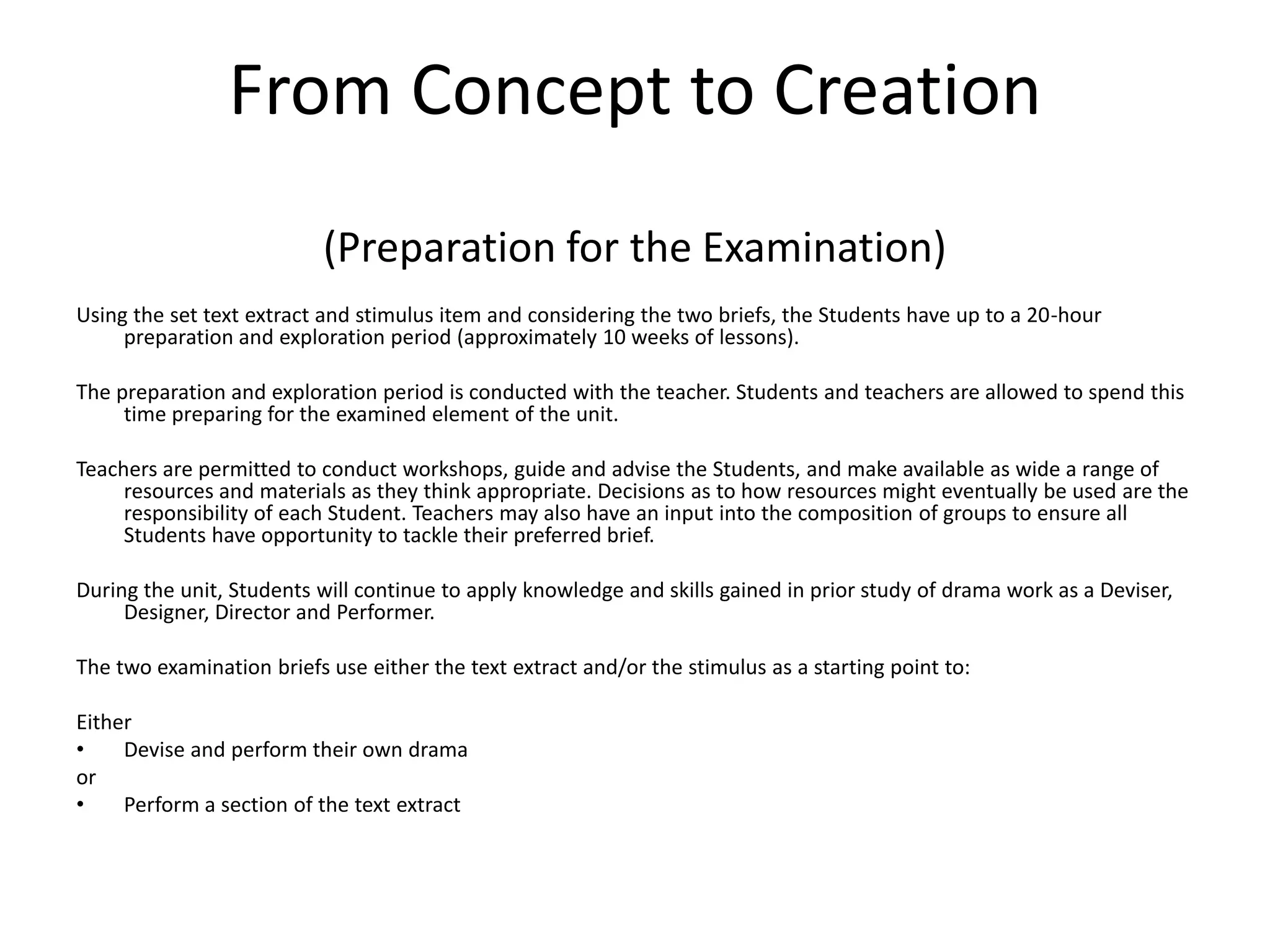 From Concept to Creation(Preparation for the Examination)Using the set text extract and stimulus item and considering the two briefs, the Students have up to a 20-hour preparation and exploration period (approximately 10 weeks of lessons). The preparation and exploration period is conducted with the teacher. Students and teachers are allowed to spend this time preparing for the examined element of the unit. Teachers are permitted to conduct workshops, guide and advise the Students, and make available as wide a range of resources and materials as they think appropriate. Decisions as to how resources might eventually be used are the responsibility of each Student. Teachers may also have an input into the composition of groups to ensure all Students have opportunity to tackle their preferred brief. During the unit, Students will continue to apply knowledge and skills gained in prior study of drama work as a Deviser, Designer, Director and Performer. The two examination briefs use either the text extract and/or the stimulus as a starting point to: Either Devise and perform their own drama or Perform a section of the text extract 