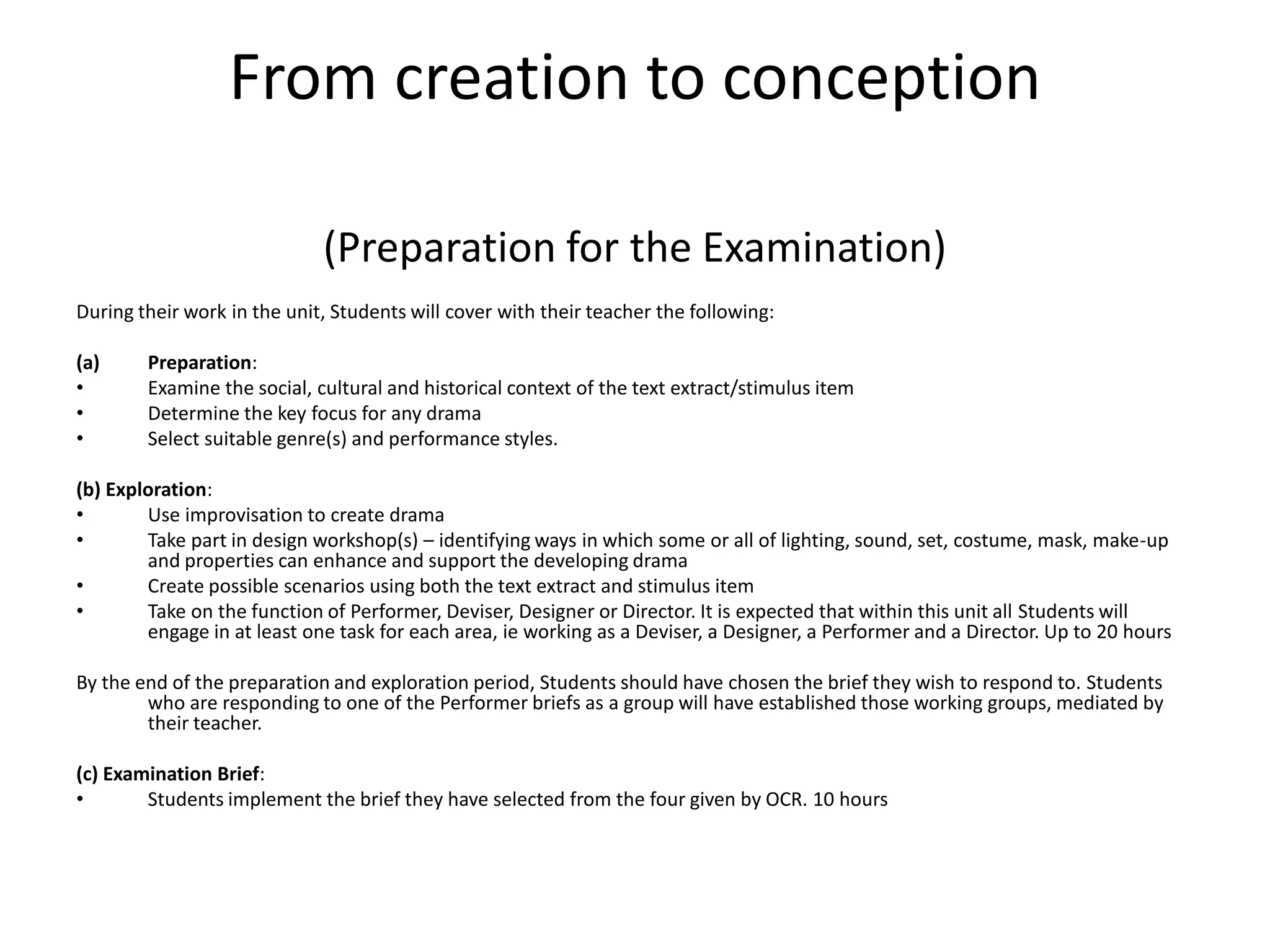 From creation to conception (Preparation for the Examination)During their work in the unit, Students will cover with their teacher the following: Preparation: Examine the social, cultural and historical context of the text extract/stimulus item Determine the key focus for any drama Select suitable genre(s) and performance styles. (b) Exploration: Use improvisation to create drama Take part in design workshop(s) – identifying ways in which some or all of lighting, sound, set, costume, mask, make-up and properties can enhance and support the developing drama Create possible scenarios using both the text extract and stimulus item Take on the function of Performer, Deviser, Designer or Director. It is expected that within this unit all Students will engage in at least one task for each area, ie working as a Deviser, a Designer, a Performer and a Director. Up to 20 hours By the end of the preparation and exploration period, Students should have chosen the brief they wish to respond to. Students who are responding to one of the Performer briefs as a group will have established those working groups, mediated by their teacher. (c) Examination Brief: Students implement the brief they have selected from the four given by OCR. 10 hours
