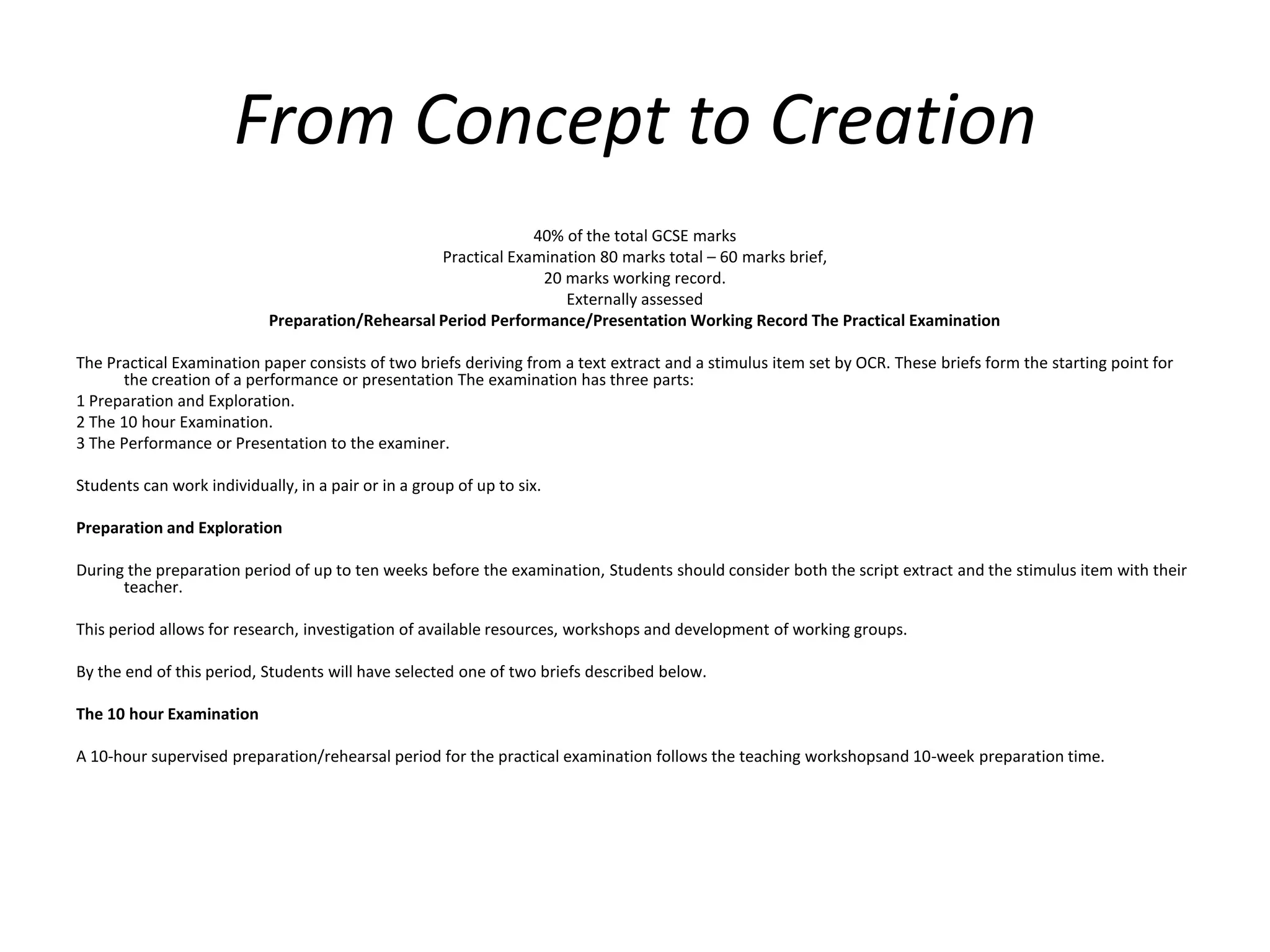 From Concept to Creation 40% of the total GCSE marks Practical Examination 80 marks total – 60 marks brief, 20 marks working record. Externally assessed Preparation/Rehearsal Period Performance/Presentation Working Record The Practical Examination The Practical Examination paper consists of two briefs deriving from a text extract and a stimulus item set by OCR. These briefs form the starting point for the creation of a performance or presentation The examination has three parts: 1 Preparation and Exploration. 2 The 10 hour Examination. 3 The Performance or Presentation to the examiner. Students can work individually, in a pair or in a group of up to six. Preparation and Exploration During the preparation period of up to ten weeks before the examination, Students should consider both the script extract and the stimulus item with their teacher. This period allows for research, investigation of available resources, workshops and development of working groups. By the end of this period, Students will have selected one of two briefs described below. The 10 hour Examination A 10-hour supervised preparation/rehearsal period for the practical examination follows the teaching workshopsand 10-week preparation time.