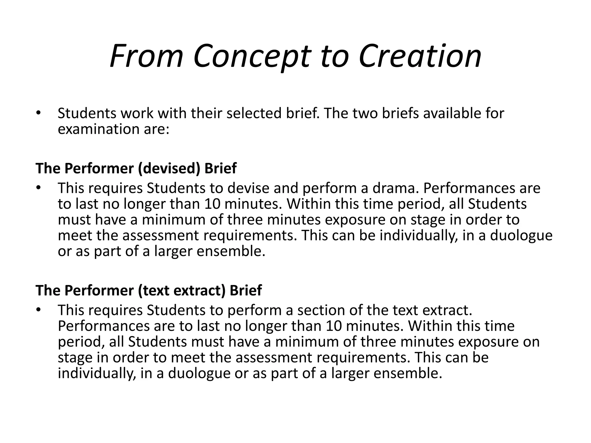 From Concept to Creation Students work with their selected brief. The two briefs available for examination are: The Performer (devised) Brief This requires Students to devise and perform a drama. Performances are to last no longer than 10 minutes. Within this time period, all Students must have a minimum of three minutes exposure on stage in order to meet the assessment requirements. This can be individually, in a duologue or as part of a larger ensemble. The Performer (text extract) BriefThis requires Students to perform a section of the text extract. Performances are to last no longer than 10 minutes. Within this time period, all Students must have a minimum of three minutes exposure on stage in order to meet the assessment requirements. This can be individually, in a duologue or as part of a larger ensemble.