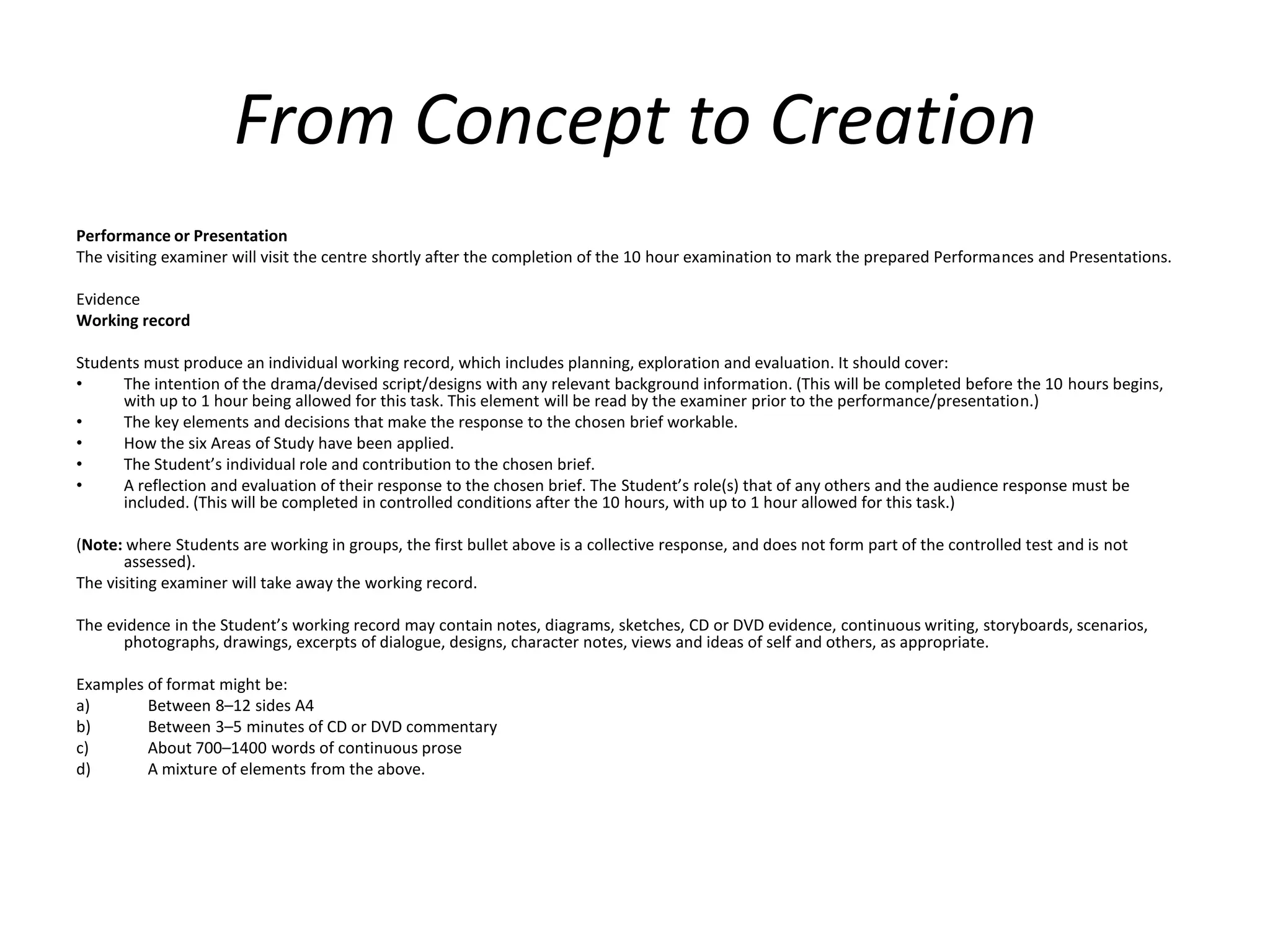 From Concept to Creation Performance or Presentation The visiting examiner will visit the centre shortly after the completion of the 10 hour examination to mark the prepared Performances and Presentations. Evidence Working record Students must produce an individual working record, which includes planning, exploration and evaluation. It should cover: The intention of the drama/devised script/designs with any relevant background information. (This will be completed before the 10 hours begins, with up to 1 hour being allowed for this task. This element will be read by the examiner prior to the performance/presentation.) The key elements and decisions that make the response to the chosen brief workable. How the six Areas of Study have been applied. The Student’s individual role and contribution to the chosen brief. A reflection and evaluation of their response to the chosen brief. The Student’s role(s) that of any others and the audience response must be included. (This will be completed in controlled conditions after the 10 hours, with up to 1 hour allowed for this task.) (Note: where Students are working in groups, the first bullet above is a collective response, and does not form part of the controlled test and is not assessed). The visiting examiner will take away the working record. The evidence in the Student’s working record may contain notes, diagrams, sketches, CD or DVD evidence, continuous writing, storyboards, scenarios, photographs, drawings, excerpts of dialogue, designs, character notes, views and ideas of self and others, as appropriate. Examples of format might be: Between 8–12 sides A4 Between 3–5 minutes of CD or DVD commentary About 700–1400 words of continuous prose A mixture of elements from the above.
