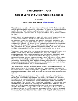 The Creation Truth
     Role of Earth and Life in Cosmic Existence

                                     By John Paily

                [This is a page from the site “Truth of Nature” ]



The earth as of now is the only place in cosmos known to inhabit life. It harbors the
Human beings who seek the Truth of Cosmos and Life in a bid to conquer death and
rule the Cosmos. Truth has been eluding humanity and his search. The ancient
spiritual scriptures say truth cannot be sought; it comes to him by Divine Grace for a
Purpose.

Modern science has failed miserably to reach any where near Truth and Life. In fact
it has taken the world and life into opposite path to the brink of disaster.
Consequently the world is in disorder and health of humanity is decreasing. The
ancient knowledge system, both of East and west seem to have perceived truth in
some discrete manner. This reflects in their knowledge system and the cultures and
practices they developed. Their knowledge of time and energy cycle seems to be
very outstanding. But in time the core truth seemed to have died down and human
mind got pre occupied with self and turned his mind to matter and its force.

The modern world powered by west assumes that universe is material. In contrast to
this the ancient viewed this world as spiritual and living with a Master soul/
consciousness and mind/intelligence ruling it. The foundation of the modern world
was laid by isolating mind and conciseness from the enquiry and making an
assumption that the secret of life and death and control over nature exist in matter.
This was a vital mistake [I would choose to call it a need of the time]. With this
assumption, the intellectual world seems to have obtained immunity to their actions.
Restricted human soul and its true intelligence from functioning and made him live
purely by the external mind and its limited intelligence.

This reality is best reflected in “Plato’s chair of science”. He says that scientists are
like prisoners chained to the mouth of a cave, they see shadows of the objects on
the wall of the cave and try to interpret the object form it. He goes on to say that the
picture developed by a freed prisoner who could go round the object would be much
superior.

The origin of science was a necessity of the period, because the spirituality had
deteriorated to the lowest possible level. The priests, the so called light bearers of
the world had turned materialistic. It must be noted that science took birth against
religious clergies who were amassing wealth and ruling the west in the name of
punishing God. If you carefully study the spiritual knowledge, we note the east once
shined brightly with the spiritual knowledge and the knowledge of Life and Nature.
But in time corruption and darkness entered it. The living light that existed and
shined in the east then emerged in the west. The philosophy of life and path to life
surfaced in the west in the form of Jesus. Jesus never created a religion, but spoke
the philosophy of life and death and showed the world the path to life. He asked his
 