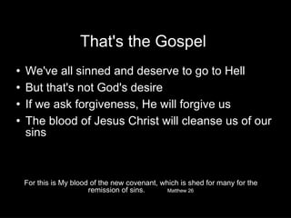 That's the Gospel We've all sinned and deserve to go to Hell But that's not God's desire If we ask forgiveness, He will forgive us  The blood of Jesus Christ will cleanse us of our sins For this is My blood of the new covenant, which is shed for many for the remission of sins. Matthew 26 