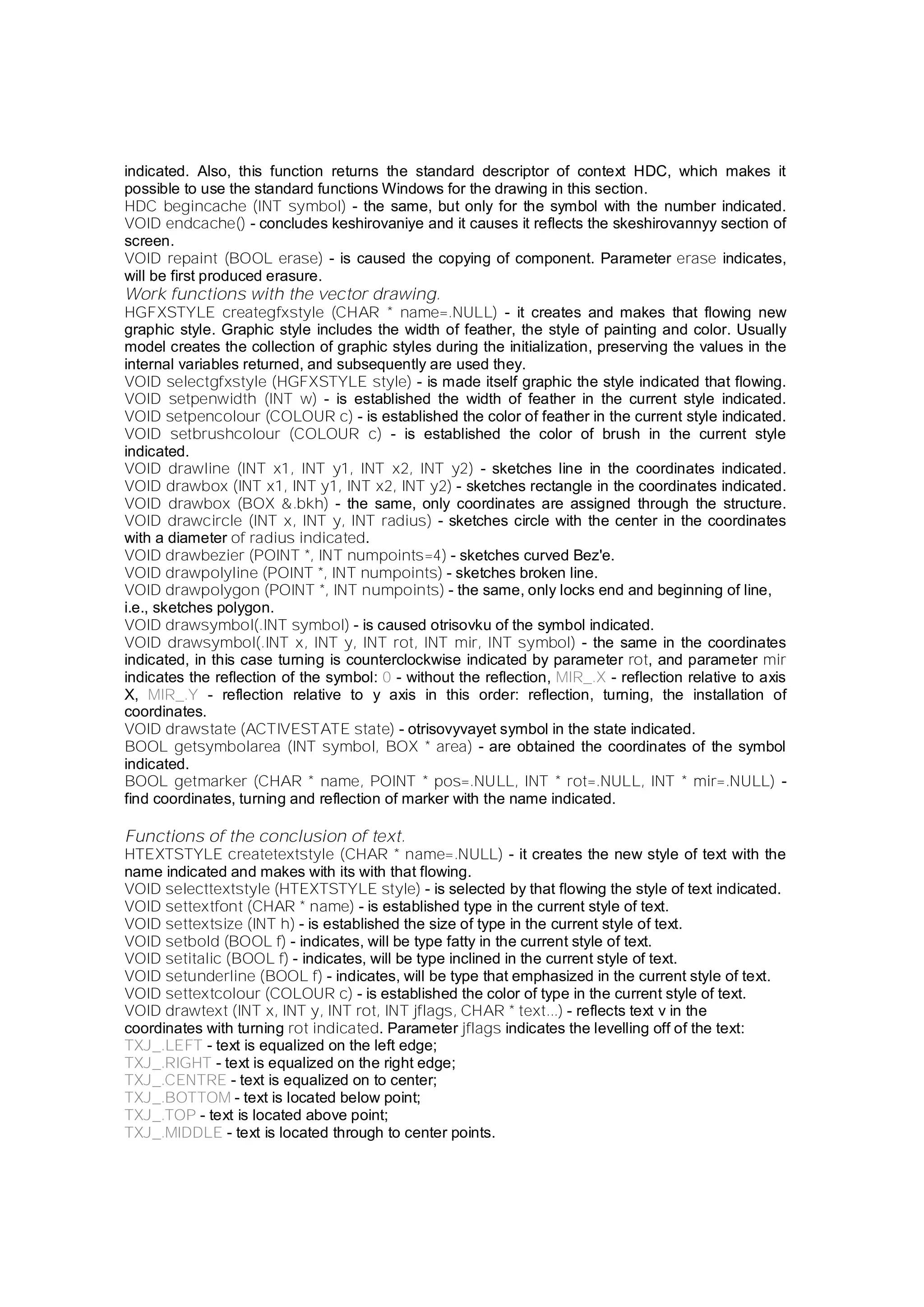 indicated. Also, this function returns the standard descriptor of context HDC, which makes it
possible to use the standard functions Windows for the drawing in this section.
HDC begincache (INT symbol) - the same, but only for the symbol with the number indicated.
VOID endcache() - concludes keshirovaniye and it causes it reflects the skeshirovannyy section of
screen.
VOID repaint (BOOL erase) - is caused the copying of component. Parameter erase indicates,
will be first produced erasure.
Work functions with the vector drawing.
HGFXSTYLE creategfxstyle (CHAR * name=.NULL) - it creates and makes that flowing new
graphic style. Graphic style includes the width of feather, the style of painting and color. Usually
model creates the collection of graphic styles during the initialization, preserving the values in the
internal variables returned, and subsequently are used they.
VOID selectgfxstyle (HGFXSTYLE style) - is made itself graphic the style indicated that flowing.
VOID setpenwidth (INT w) - is established the width of feather in the current style indicated.
VOID setpencolour (COLOUR c) - is established the color of feather in the current style indicated.
VOID setbrushcolour (COLOUR c) - is established the color of brush in the current style
indicated.
VOID drawline (INT x1, INT y1, INT x2, INT y2) - sketches line in the coordinates indicated.
VOID drawbox (INT x1, INT y1, INT x2, INT y2) - sketches rectangle in the coordinates indicated.
VOID drawbox (BOX &.bkh) - the same, only coordinates are assigned through the structure.
VOID drawcircle (INT x, INT y, INT radius) - sketches circle with the center in the coordinates
with a diameter of radius indicated.
VOID drawbezier (POINT *, INT numpoints=4) - sketches curved Bez'e.
VOID drawpolyline (POINT *, INT numpoints) - sketches broken line.
VOID drawpolygon (POINT *, INT numpoints) - the same, only locks end and beginning of line,
i.e., sketches polygon.
VOID drawsymbol(.INT symbol) - is caused otrisovku of the symbol indicated.
VOID drawsymbol(.INT x, INT y, INT rot, INT mir, INT symbol) - the same in the coordinates
indicated, in this case turning is counterclockwise indicated by parameter rot, and parameter mir
indicates the reflection of the symbol: 0 - without the reflection, MIR_.X - reflection relative to axis
X, MIR_.Y - reflection relative to y axis in this order: reflection, turning, the installation of
coordinates.
VOID drawstate (ACTIVESTATE state) - otrisovyvayet symbol in the state indicated.
BOOL getsymbolarea (INT symbol, BOX * area) - are obtained the coordinates of the symbol
indicated.
BOOL getmarker (CHAR * name, POINT * pos=.NULL, INT * rot=.NULL, INT * mir=.NULL) -
find coordinates, turning and reflection of marker with the name indicated.
Functions of the conclusion of text.
HTEXTSTYLE createtextstyle (CHAR * name=.NULL) - it creates the new style of text with the
name indicated and makes with its with that flowing.
VOID selecttextstyle (HTEXTSTYLE style) - is selected by that flowing the style of text indicated.
VOID settextfont (CHAR * name) - is established type in the current style of text.
VOID settextsize (INT h) - is established the size of type in the current style of text.
VOID setbold (BOOL f) - indicates, will be type fatty in the current style of text.
VOID setitalic (BOOL f) - indicates, will be type inclined in the current style of text.
VOID setunderline (BOOL f) - indicates, will be type that emphasized in the current style of text.
VOID settextcolour (COLOUR c) - is established the color of type in the current style of text.
VOID drawtext (INT x, INT y, INT rot, INT jflags, CHAR * text...) - reflects text v in the
coordinates with turning rot indicated. Parameter jflags indicates the levelling off of the text:
TXJ_.LEFT - text is equalized on the left edge;
TXJ_.RIGHT - text is equalized on the right edge;
TXJ_.CENTRE - text is equalized on to center;
TXJ_.BOTTOM - text is located below point;
TXJ_.TOP - text is located above point;
TXJ_.MIDDLE - text is located through to center points.
 