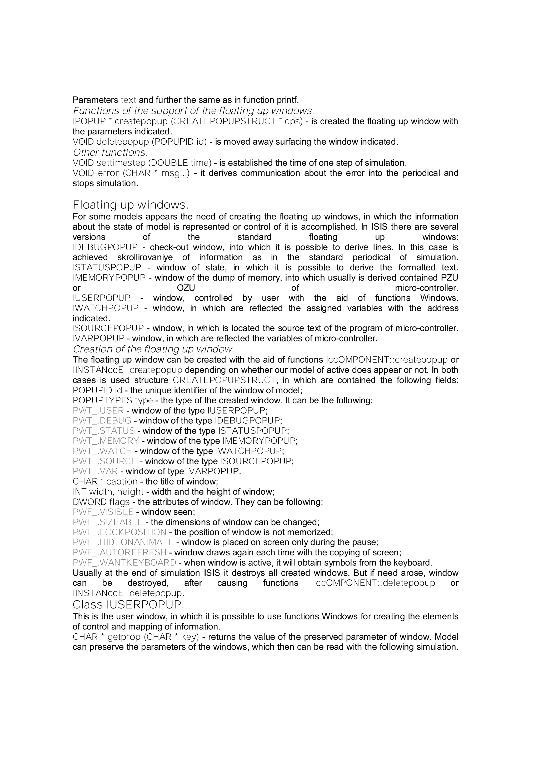 Parameters text and further the same as in function printf.
Functions of the support of the floating up windows.
IPOPUP * createpopup (CREATEPOPUPSTRUCT * cps) - is created the floating up window with
the parameters indicated.
VOID deletepopup (POPUPID id) - is moved away surfacing the window indicated.
Other functions.
VOID settimestep (DOUBLE time) - is established the time of one step of simulation.
VOID error (CHAR * msg...) - it derives communication about the error into the periodical and
stops simulation.
Floating up windows.
For some models appears the need of creating the floating up windows, in which the information
about the state of model is represented or control of it is accomplished. In ISIS there are several
versions of the standard floating up windows:
IDEBUGPOPUP - check-out window, into which it is possible to derive lines. In this case is
achieved skrollirovaniye of information as in the standard periodical of simulation.
ISTATUSPOPUP - window of state, in which it is possible to derive the formatted text.
IMEMORYPOPUP - window of the dump of memory, into which usually is derived contained PZU
or OZU of micro-controller.
IUSERPOPUP - window, controlled by user with the aid of functions Windows.
IWATCHPOPUP - window, in which are reflected the assigned variables with the address
indicated.
ISOURCEPOPUP - window, in which is located the source text of the program of micro-controller.
IVARPOPUP - window, in which are reflected the variables of micro-controller.
Creation of the floating up window.
The floating up window can be created with the aid of functions IccOMPONENT::createpopup or
IINSTANccE::createpopup depending on whether our model of active does appear or not. In both
cases is used structure CREATEPOPUPSTRUCT, in which are contained the following fields:
POPUPID id - the unique identifier of the window of model;
POPUPTYPES type - the type of the created window. It can be the following:
PWT_.USER - window of the type IUSERPOPUP;
PWT_.DEBUG - window of the type IDEBUGPOPUP;
PWT_.STATUS - window of the type ISTATUSPOPUP;
PWT_.MEMORY - window of the type IMEMORYPOPUP;
PWT_.WATCH - window of the type IWATCHPOPUP;
PWT_.SOURCE - window of the type ISOURCEPOPUP;
PWT_.VAR - window of type IVARPOPUP.
CHAR * caption - the title of window;
INT width, height - width and the height of window;
DWORD flags - the attributes of window. They can be following:
PWF_.VISIBLE - window seen;
PWF_.SIZEABLE - the dimensions of window can be changed;
PWF_.LOCKPOSITION - the position of window is not memorized;
PWF_.HIDEONANIMATE - window is placed on screen only during the pause;
PWF_.AUTOREFRESH - window draws again each time with the copying of screen;
PWF_.WANTKEYBOARD - when window is active, it will obtain symbols from the keyboard.
Usually at the end of simulation ISIS it destroys all created windows. But if need arose, window
can be destroyed, after causing functions IccOMPONENT::deletepopup or
IINSTANccE::deletepopup.
Class IUSERPOPUP.
This is the user window, in which it is possible to use functions Windows for creating the elements
of control and mapping of information.
CHAR * getprop (CHAR * key) - returns the value of the preserved parameter of window. Model
can preserve the parameters of the windows, which then can be read with the following simulation.
 