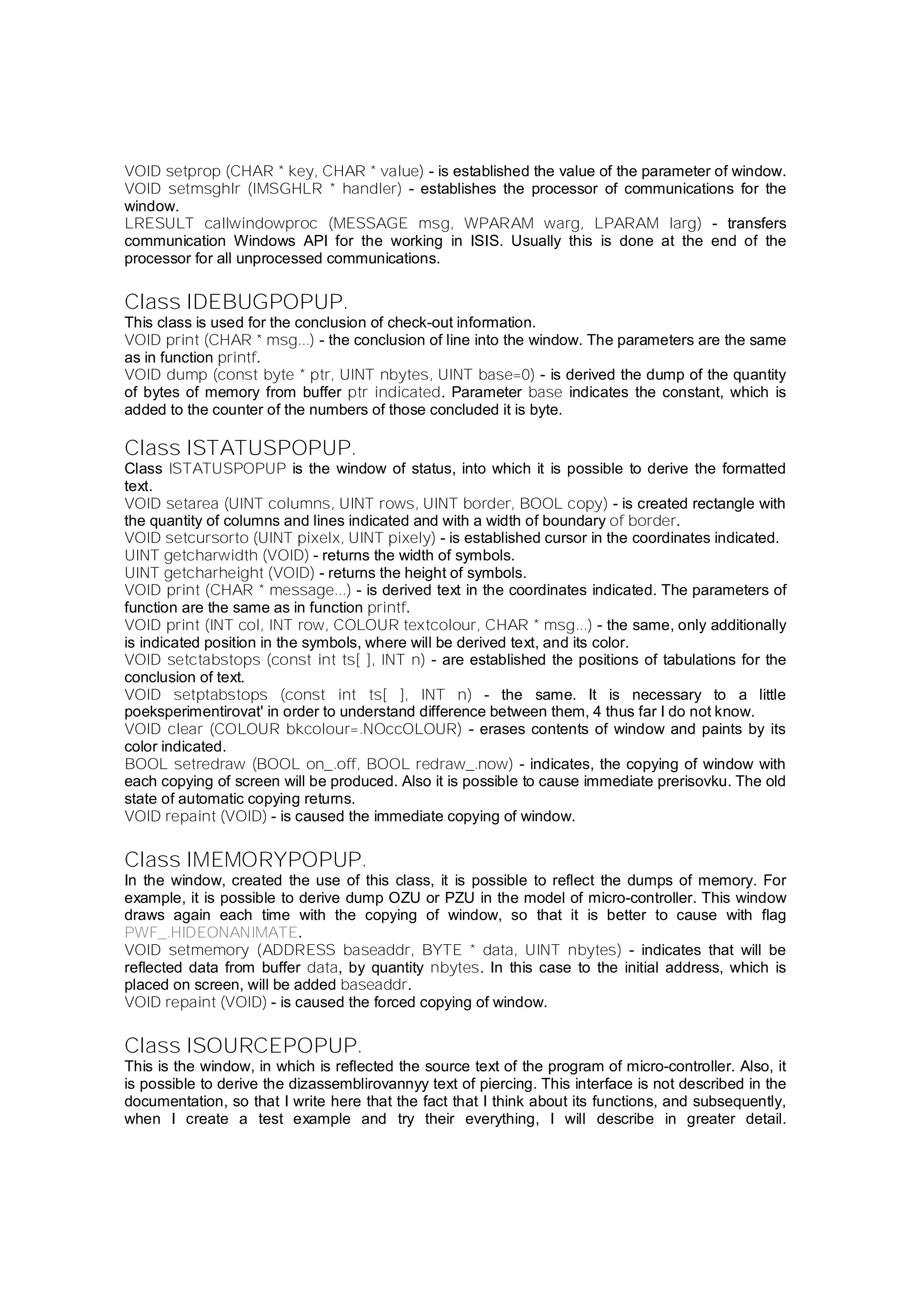 VOID setprop (CHAR * key, CHAR * value) - is established the value of the parameter of window.
VOID setmsghlr (IMSGHLR * handler) - establishes the processor of communications for the
window.
LRESULT callwindowproc (MESSAGE msg, WPARAM warg, LPARAM larg) - transfers
communication Windows API for the working in ISIS. Usually this is done at the end of the
processor for all unprocessed communications.
Class IDEBUGPOPUP.
This class is used for the conclusion of check-out information.
VOID print (CHAR * msg...) - the conclusion of line into the window. The parameters are the same
as in function printf.
VOID dump (const byte * ptr, UINT nbytes, UINT base=0) - is derived the dump of the quantity
of bytes of memory from buffer ptr indicated. Parameter base indicates the constant, which is
added to the counter of the numbers of those concluded it is byte.
Class ISTATUSPOPUP.
Class ISTATUSPOPUP is the window of status, into which it is possible to derive the formatted
text.
VOID setarea (UINT columns, UINT rows, UINT border, BOOL copy) - is created rectangle with
the quantity of columns and lines indicated and with a width of boundary of border.
VOID setcursorto (UINT pixelx, UINT pixely) - is established cursor in the coordinates indicated.
UINT getcharwidth (VOID) - returns the width of symbols.
UINT getcharheight (VOID) - returns the height of symbols.
VOID print (CHAR * message...) - is derived text in the coordinates indicated. The parameters of
function are the same as in function printf.
VOID print (INT col, INT row, COLOUR textcolour, CHAR * msg...) - the same, only additionally
is indicated position in the symbols, where will be derived text, and its color.
VOID setctabstops (const int ts[ ], INT n) - are established the positions of tabulations for the
conclusion of text.
VOID setptabstops (const int ts[ ], INT n) - the same. It is necessary to a little
poeksperimentirovat' in order to understand difference between them, 4 thus far I do not know.
VOID clear (COLOUR bkcolour=.NOccOLOUR) - erases contents of window and paints by its
color indicated.
BOOL setredraw (BOOL on_.off, BOOL redraw_.now) - indicates, the copying of window with
each copying of screen will be produced. Also it is possible to cause immediate prerisovku. The old
state of automatic copying returns.
VOID repaint (VOID) - is caused the immediate copying of window.
Class IMEMORYPOPUP.
In the window, created the use of this class, it is possible to reflect the dumps of memory. For
example, it is possible to derive dump OZU or PZU in the model of micro-controller. This window
draws again each time with the copying of window, so that it is better to cause with flag
PWF_.HIDEONANIMATE.
VOID setmemory (ADDRESS baseaddr, BYTE * data, UINT nbytes) - indicates that will be
reflected data from buffer data, by quantity nbytes. In this case to the initial address, which is
placed on screen, will be added baseaddr.
VOID repaint (VOID) - is caused the forced copying of window.
Class ISOURCEPOPUP.
This is the window, in which is reflected the source text of the program of micro-controller. Also, it
is possible to derive the dizassemblirovannyy text of piercing. This interface is not described in the
documentation, so that I write here that the fact that I think about its functions, and subsequently,
when I create a test example and try their everything, I will describe in greater detail.
 
