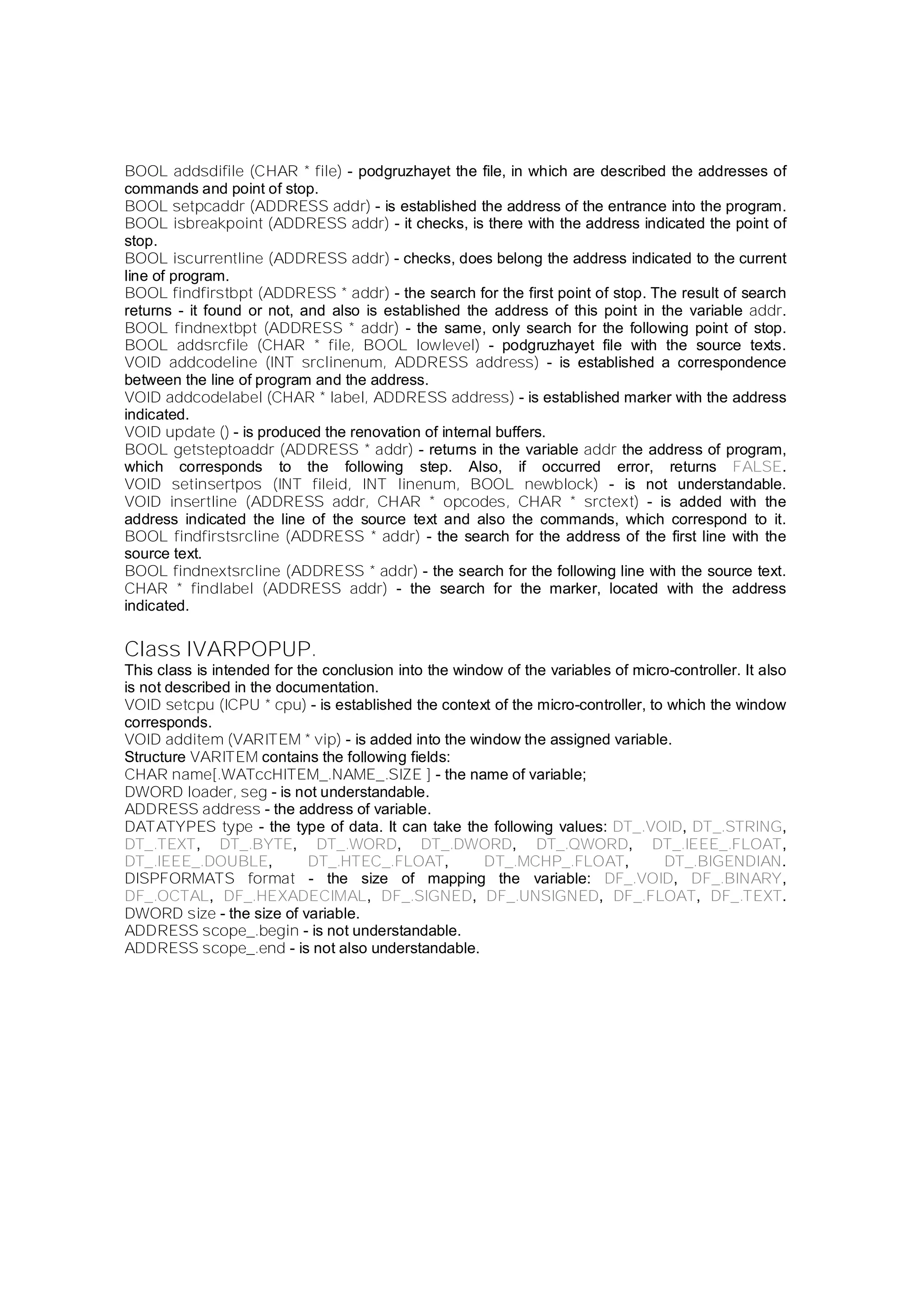BOOL addsdifile (CHAR * file) - podgruzhayet the file, in which are described the addresses of
commands and point of stop.
BOOL setpcaddr (ADDRESS addr) - is established the address of the entrance into the program.
BOOL isbreakpoint (ADDRESS addr) - it checks, is there with the address indicated the point of
stop.
BOOL iscurrentline (ADDRESS addr) - checks, does belong the address indicated to the current
line of program.
BOOL findfirstbpt (ADDRESS * addr) - the search for the first point of stop. The result of search
returns - it found or not, and also is established the address of this point in the variable addr.
BOOL findnextbpt (ADDRESS * addr) - the same, only search for the following point of stop.
BOOL addsrcfile (CHAR * file, BOOL lowlevel) - podgruzhayet file with the source texts.
VOID addcodeline (INT srclinenum, ADDRESS address) - is established a correspondence
between the line of program and the address.
VOID addcodelabel (CHAR * label, ADDRESS address) - is established marker with the address
indicated.
VOID update () - is produced the renovation of internal buffers.
BOOL getsteptoaddr (ADDRESS * addr) - returns in the variable addr the address of program,
which corresponds to the following step. Also, if occurred error, returns FALSE.
VOID setinsertpos (INT fileid, INT linenum, BOOL newblock) - is not understandable.
VOID insertline (ADDRESS addr, CHAR * opcodes, CHAR * srctext) - is added with the
address indicated the line of the source text and also the commands, which correspond to it.
BOOL findfirstsrcline (ADDRESS * addr) - the search for the address of the first line with the
source text.
BOOL findnextsrcline (ADDRESS * addr) - the search for the following line with the source text.
CHAR * findlabel (ADDRESS addr) - the search for the marker, located with the address
indicated.
Class IVARPOPUP.
This class is intended for the conclusion into the window of the variables of micro-controller. It also
is not described in the documentation.
VOID setcpu (ICPU * cpu) - is established the context of the micro-controller, to which the window
corresponds.
VOID additem (VARITEM * vip) - is added into the window the assigned variable.
Structure VARITEM contains the following fields:
CHAR name[.WATccHITEM_.NAME_.SIZE ] - the name of variable;
DWORD loader, seg - is not understandable.
ADDRESS address - the address of variable.
DATATYPES type - the type of data. It can take the following values: DT_.VOID, DT_.STRING,
DT_.TEXT, DT_.BYTE, DT_.WORD, DT_.DWORD, DT_.QWORD, DT_.IEEE_.FLOAT,
DT_.IEEE_.DOUBLE, DT_.HTEC_.FLOAT, DT_.MCHP_.FLOAT, DT_.BIGENDIAN.
DISPFORMATS format - the size of mapping the variable: DF_.VOID, DF_.BINARY,
DF_.OCTAL, DF_.HEXADECIMAL, DF_.SIGNED, DF_.UNSIGNED, DF_.FLOAT, DF_.TEXT.
DWORD size - the size of variable.
ADDRESS scope_.begin - is not understandable.
ADDRESS scope_.end - is not also understandable.
 
