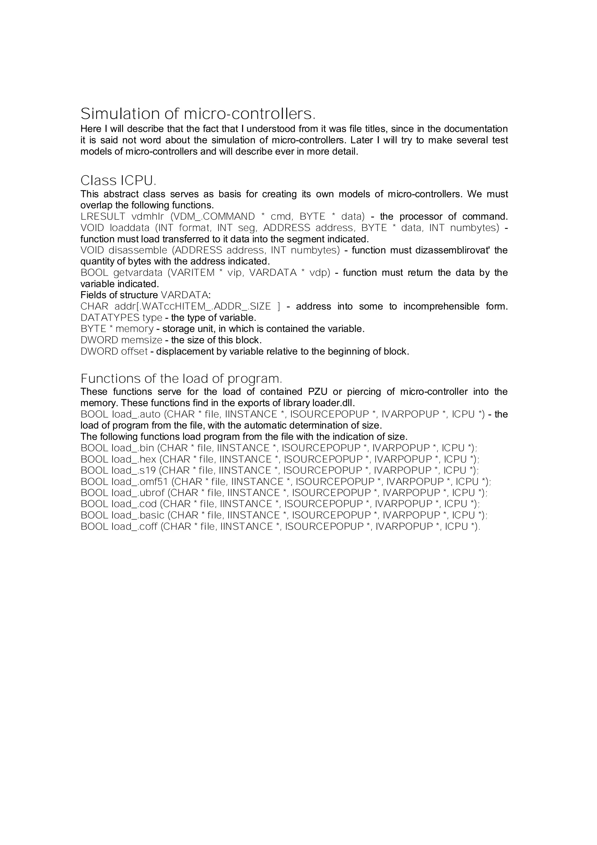 Simulation of micro-controllers.
Here I will describe that the fact that I understood from it was file titles, since in the documentation
it is said not word about the simulation of micro-controllers. Later I will try to make several test
models of micro-controllers and will describe ever in more detail.
Class ICPU.
This abstract class serves as basis for creating its own models of micro-controllers. We must
overlap the following functions.
LRESULT vdmhlr (VDM_.COMMAND * cmd, BYTE * data) - the processor of command.
VOID loaddata (INT format, INT seg, ADDRESS address, BYTE * data, INT numbytes) -
function must load transferred to it data into the segment indicated.
VOID disassemble (ADDRESS address, INT numbytes) - function must dizassemblirovat' the
quantity of bytes with the address indicated.
BOOL getvardata (VARITEM * vip, VARDATA * vdp) - function must return the data by the
variable indicated.
Fields of structure VARDATA:
CHAR addr[.WATccHITEM_.ADDR_.SIZE ] - address into some to incomprehensible form.
DATATYPES type - the type of variable.
BYTE * memory - storage unit, in which is contained the variable.
DWORD memsize - the size of this block.
DWORD offset - displacement by variable relative to the beginning of block.
Functions of the load of program.
These functions serve for the load of contained PZU or piercing of micro-controller into the
memory. These functions find in the exports of library loader.dll.
BOOL load_.auto (CHAR * file, IINSTANCE *, ISOURCEPOPUP *, IVARPOPUP *, ICPU *) - the
load of program from the file, with the automatic determination of size.
The following functions load program from the file with the indication of size.
BOOL load_.bin (CHAR * file, IINSTANCE *, ISOURCEPOPUP *, IVARPOPUP *, ICPU *);
BOOL load_.hex (CHAR * file, IINSTANCE *, ISOURCEPOPUP *, IVARPOPUP *, ICPU *);
BOOL load_.s19 (CHAR * file, IINSTANCE *, ISOURCEPOPUP *, IVARPOPUP *, ICPU *);
BOOL load_.omf51 (CHAR * file, IINSTANCE *, ISOURCEPOPUP *, IVARPOPUP *, ICPU *);
BOOL load_.ubrof (CHAR * file, IINSTANCE *, ISOURCEPOPUP *, IVARPOPUP *, ICPU *);
BOOL load_.cod (CHAR * file, IINSTANCE *, ISOURCEPOPUP *, IVARPOPUP *, ICPU *);
BOOL load_.basic (CHAR * file, IINSTANCE *, ISOURCEPOPUP *, IVARPOPUP *, ICPU *);
BOOL load_.coff (CHAR * file, IINSTANCE *, ISOURCEPOPUP *, IVARPOPUP *, ICPU *).
 
