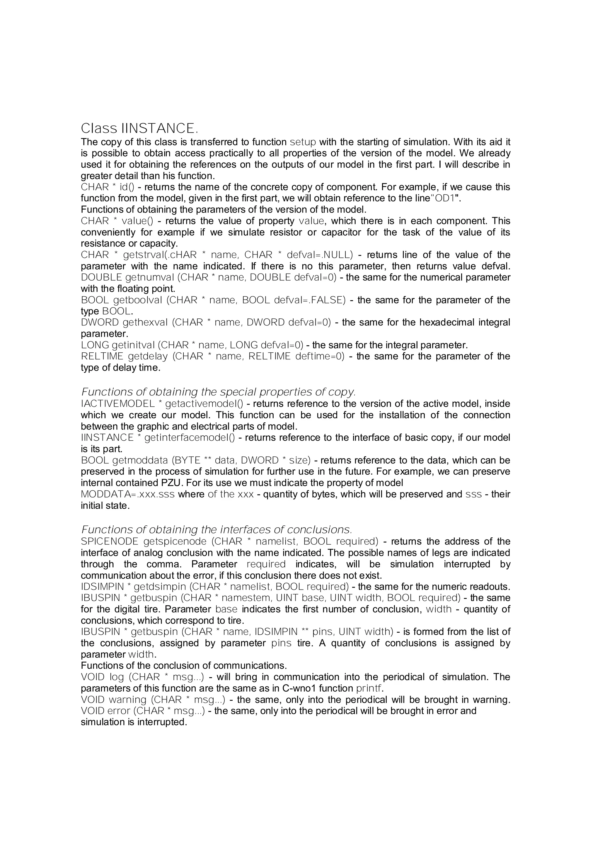 Class IINSTANCE.
The copy of this class is transferred to function setup with the starting of simulation. With its aid it
is possible to obtain access practically to all properties of the version of the model. We already
used it for obtaining the references on the outputs of our model in the first part. I will describe in
greater detail than his function.
CHAR * id() - returns the name of the concrete copy of component. For example, if we cause this
function from the model, given in the first part, we will obtain reference to the line"OD1".
Functions of obtaining the parameters of the version of the model.
CHAR * value() - returns the value of property value, which there is in each component. This
conveniently for example if we simulate resistor or capacitor for the task of the value of its
resistance or capacity.
CHAR * getstrval(.cHAR * name, CHAR * defval=.NULL) - returns line of the value of the
parameter with the name indicated. If there is no this parameter, then returns value defval.
DOUBLE getnumval (CHAR * name, DOUBLE defval=0) - the same for the numerical parameter
with the floating point.
BOOL getboolval (CHAR * name, BOOL defval=.FALSE) - the same for the parameter of the
type BOOL.
DWORD gethexval (CHAR * name, DWORD defval=0) - the same for the hexadecimal integral
parameter.
LONG getinitval (CHAR * name, LONG defval=0) - the same for the integral parameter.
RELTIME getdelay (CHAR * name, RELTIME deftime=0) - the same for the parameter of the
type of delay time.
Functions of obtaining the special properties of copy.
IACTIVEMODEL * getactivemodel() - returns reference to the version of the active model, inside
which we create our model. This function can be used for the installation of the connection
between the graphic and electrical parts of model.
IINSTANCE * getinterfacemodel() - returns reference to the interface of basic copy, if our model
is its part.
BOOL getmoddata (BYTE ** data, DWORD * size) - returns reference to the data, which can be
preserved in the process of simulation for further use in the future. For example, we can preserve
internal contained PZU. For its use we must indicate the property of model
MODDATA=.xxx.sss where of the xxx - quantity of bytes, which will be preserved and sss - their
initial state.
Functions of obtaining the interfaces of conclusions.
SPICENODE getspicenode (CHAR * namelist, BOOL required) - returns the address of the
interface of analog conclusion with the name indicated. The possible names of legs are indicated
through the comma. Parameter required indicates, will be simulation interrupted by
communication about the error, if this conclusion there does not exist.
IDSIMPIN * getdsimpin (CHAR * namelist, BOOL required) - the same for the numeric readouts.
IBUSPIN * getbuspin (CHAR * namestem, UINT base, UINT width, BOOL required) - the same
for the digital tire. Parameter base indicates the first number of conclusion, width - quantity of
conclusions, which correspond to tire.
IBUSPIN * getbuspin (CHAR * name, IDSIMPIN ** pins, UINT width) - is formed from the list of
the conclusions, assigned by parameter pins tire. A quantity of conclusions is assigned by
parameter width.
Functions of the conclusion of communications.
VOID log (CHAR * msg...) - will bring in communication into the periodical of simulation. The
parameters of this function are the same as in C-wno1 function printf.
VOID warning (CHAR * msg...) - the same, only into the periodical will be brought in warning.
VOID error (CHAR * msg...) - the same, only into the periodical will be brought in error and
simulation is interrupted.
 