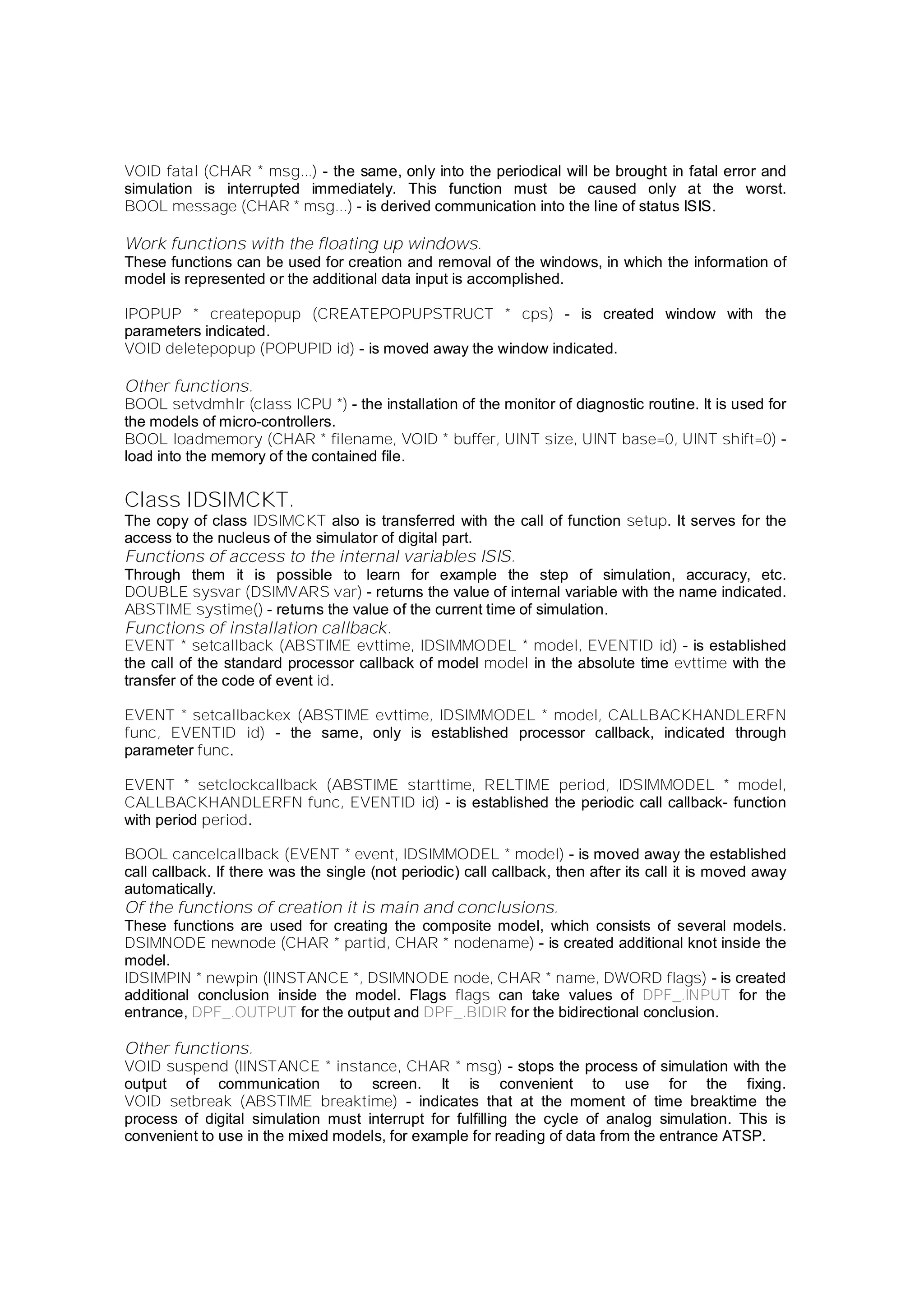 VOID fatal (CHAR * msg...) - the same, only into the periodical will be brought in fatal error and
simulation is interrupted immediately. This function must be caused only at the worst.
BOOL message (CHAR * msg...) - is derived communication into the line of status ISIS.
Work functions with the floating up windows.
These functions can be used for creation and removal of the windows, in which the information of
model is represented or the additional data input is accomplished.
IPOPUP * createpopup (CREATEPOPUPSTRUCT * cps) - is created window with the
parameters indicated.
VOID deletepopup (POPUPID id) - is moved away the window indicated.
Other functions.
BOOL setvdmhlr (class ICPU *) - the installation of the monitor of diagnostic routine. It is used for
the models of micro-controllers.
BOOL loadmemory (CHAR * filename, VOID * buffer, UINT size, UINT base=0, UINT shift=0) -
load into the memory of the contained file.
Class IDSIMCKT.
The copy of class IDSIMCKT also is transferred with the call of function setup. It serves for the
access to the nucleus of the simulator of digital part.
Functions of access to the internal variables ISIS.
Through them it is possible to learn for example the step of simulation, accuracy, etc.
DOUBLE sysvar (DSIMVARS var) - returns the value of internal variable with the name indicated.
ABSTIME systime() - returns the value of the current time of simulation.
Functions of installation callback.
EVENT * setcallback (ABSTIME evttime, IDSIMMODEL * model, EVENTID id) - is established
the call of the standard processor callback of model model in the absolute time evttime with the
transfer of the code of event id.
EVENT * setcallbackex (ABSTIME evttime, IDSIMMODEL * model, CALLBACKHANDLERFN
func, EVENTID id) - the same, only is established processor callback, indicated through
parameter func.
EVENT * setclockcallback (ABSTIME starttime, RELTIME period, IDSIMMODEL * model,
CALLBACKHANDLERFN func, EVENTID id) - is established the periodic call callback- function
with period period.
BOOL cancelcallback (EVENT * event, IDSIMMODEL * model) - is moved away the established
call callback. If there was the single (not periodic) call callback, then after its call it is moved away
automatically.
Of the functions of creation it is main and conclusions.
These functions are used for creating the composite model, which consists of several models.
DSIMNODE newnode (CHAR * partid, CHAR * nodename) - is created additional knot inside the
model.
IDSIMPIN * newpin (IINSTANCE *, DSIMNODE node, CHAR * name, DWORD flags) - is created
additional conclusion inside the model. Flags flags can take values of DPF_.INPUT for the
entrance, DPF_.OUTPUT for the output and DPF_.BIDIR for the bidirectional conclusion.
Other functions.
VOID suspend (IINSTANCE * instance, CHAR * msg) - stops the process of simulation with the
output of communication to screen. It is convenient to use for the fixing.
VOID setbreak (ABSTIME breaktime) - indicates that at the moment of time breaktime the
process of digital simulation must interrupt for fulfilling the cycle of analog simulation. This is
convenient to use in the mixed models, for example for reading of data from the entrance ATSP.
 