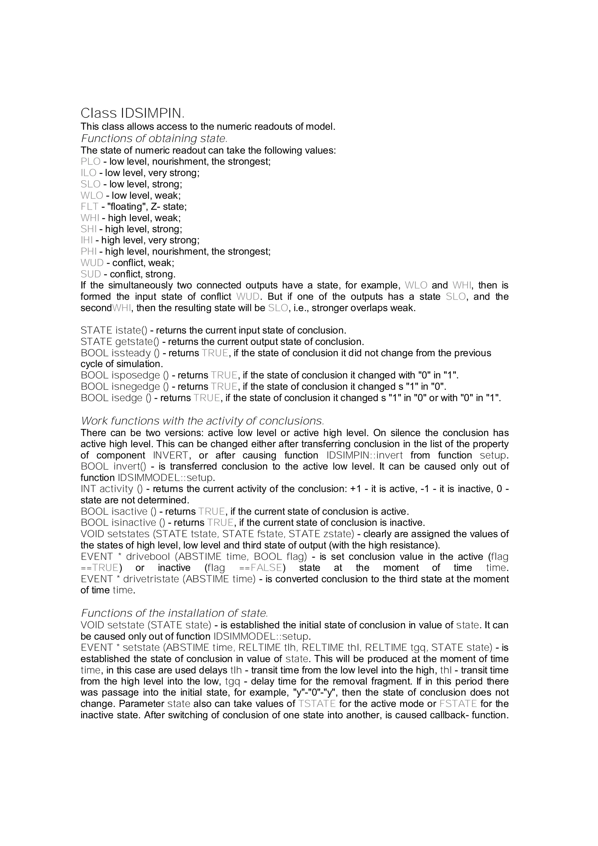 Class IDSIMPIN.
This class allows access to the numeric readouts of model.
Functions of obtaining state.
The state of numeric readout can take the following values:
PLO - low level, nourishment, the strongest;
ILO - low level, very strong;
SLO - low level, strong;
WLO - low level, weak;
FLT - "floating", Z- state;
WHI - high level, weak;
SHI - high level, strong;
IHI - high level, very strong;
PHI - high level, nourishment, the strongest;
WUD - conflict, weak;
SUD - conflict, strong.
If the simultaneously two connected outputs have a state, for example, WLO and WHI, then is
formed the input state of conflict WUD. But if one of the outputs has a state SLO, and the
secondWHI, then the resulting state will be SLO, i.e., stronger overlaps weak.
STATE istate() - returns the current input state of conclusion.
STATE getstate() - returns the current output state of conclusion.
BOOL issteady () - returns TRUE, if the state of conclusion it did not change from the previous
cycle of simulation.
BOOL isposedge () - returns TRUE, if the state of conclusion it changed with "0" in "1".
BOOL isnegedge () - returns TRUE, if the state of conclusion it changed s "1" in "0".
BOOL isedge () - returns TRUE, if the state of conclusion it changed s "1" in "0" or with "0" in "1".
Work functions with the activity of conclusions.
There can be two versions: active low level or active high level. On silence the conclusion has
active high level. This can be changed either after transferring conclusion in the list of the property
of component INVERT, or after causing function IDSIMPIN::invert from function setup.
BOOL invert() - is transferred conclusion to the active low level. It can be caused only out of
function IDSIMMODEL::setup.
INT activity () - returns the current activity of the conclusion: +1 - it is active, -1 - it is inactive, 0 -
state are not determined.
BOOL isactive () - returns TRUE, if the current state of conclusion is active.
BOOL isinactive () - returns TRUE, if the current state of conclusion is inactive.
VOID setstates (STATE tstate, STATE fstate, STATE zstate) - clearly are assigned the values of
the states of high level, low level and third state of output (with the high resistance).
EVENT * drivebool (ABSTIME time, BOOL flag) - is set conclusion value in the active (flag
==TRUE) or inactive (flag ==FALSE) state at the moment of time time.
EVENT * drivetristate (ABSTIME time) - is converted conclusion to the third state at the moment
of time time.
Functions of the installation of state.
VOID setstate (STATE state) - is established the initial state of conclusion in value of state. It can
be caused only out of function IDSIMMODEL::setup.
EVENT * setstate (ABSTIME time, RELTIME tlh, RELTIME thl, RELTIME tgq, STATE state) - is
established the state of conclusion in value of state. This will be produced at the moment of time
time, in this case are used delays tlh - transit time from the low level into the high, thl - transit time
from the high level into the low, tgq - delay time for the removal fragment. If in this period there
was passage into the initial state, for example, "y"-"0"-"y", then the state of conclusion does not
change. Parameter state also can take values of TSTATE for the active mode or FSTATE for the
inactive state. After switching of conclusion of one state into another, is caused callback- function.
 