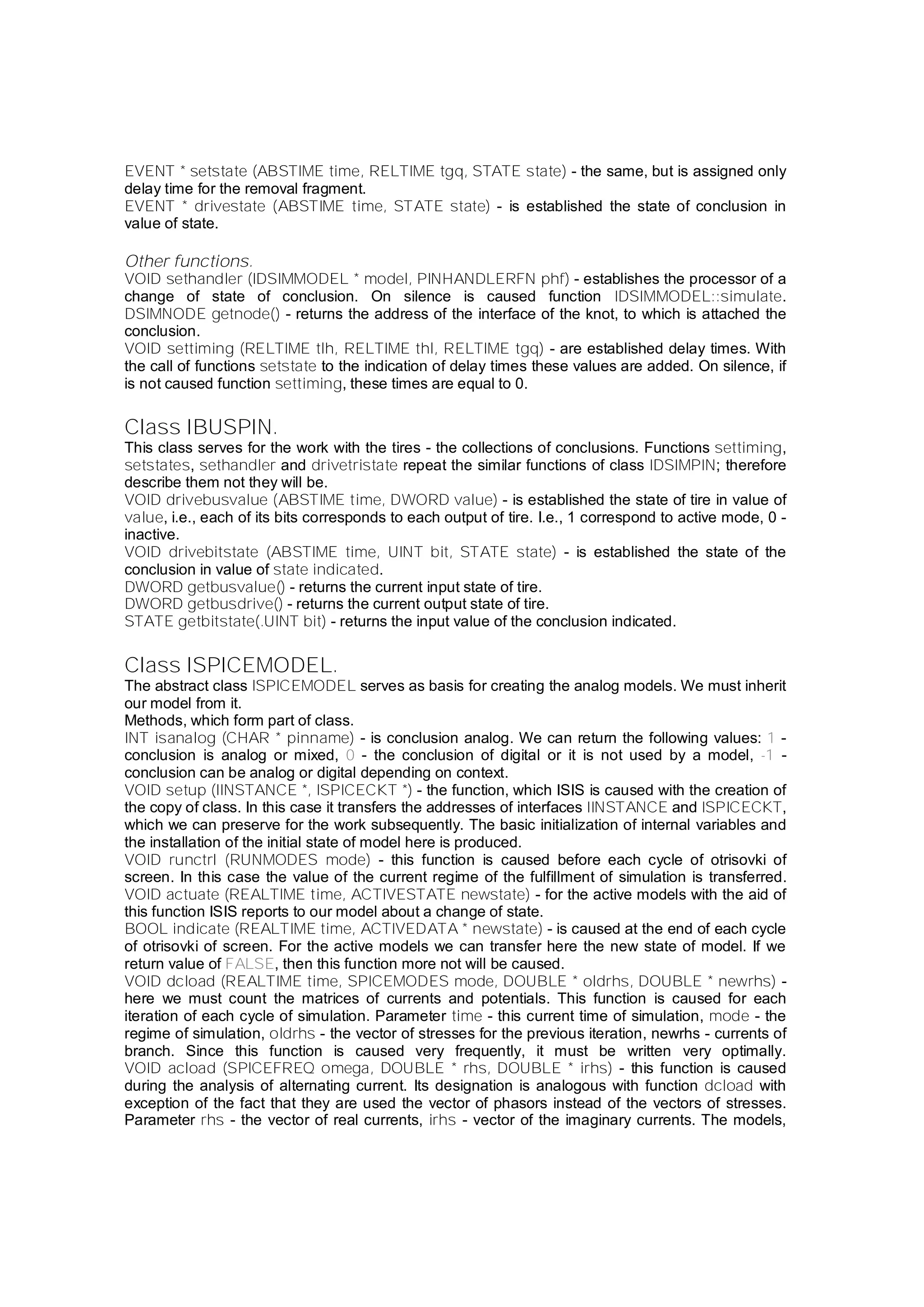 EVENT * setstate (ABSTIME time, RELTIME tgq, STATE state) - the same, but is assigned only
delay time for the removal fragment.
EVENT * drivestate (ABSTIME time, STATE state) - is established the state of conclusion in
value of state.
Other functions.
VOID sethandler (IDSIMMODEL * model, PINHANDLERFN phf) - establishes the processor of a
change of state of conclusion. On silence is caused function IDSIMMODEL::simulate.
DSIMNODE getnode() - returns the address of the interface of the knot, to which is attached the
conclusion.
VOID settiming (RELTIME tlh, RELTIME thl, RELTIME tgq) - are established delay times. With
the call of functions setstate to the indication of delay times these values are added. On silence, if
is not caused function settiming, these times are equal to 0.
Class IBUSPIN.
This class serves for the work with the tires - the collections of conclusions. Functions settiming,
setstates, sethandler and drivetristate repeat the similar functions of class IDSIMPIN; therefore
describe them not they will be.
VOID drivebusvalue (ABSTIME time, DWORD value) - is established the state of tire in value of
value, i.e., each of its bits corresponds to each output of tire. I.e., 1 correspond to active mode, 0 -
inactive.
VOID drivebitstate (ABSTIME time, UINT bit, STATE state) - is established the state of the
conclusion in value of state indicated.
DWORD getbusvalue() - returns the current input state of tire.
DWORD getbusdrive() - returns the current output state of tire.
STATE getbitstate(.UINT bit) - returns the input value of the conclusion indicated.
Class ISPICEMODEL.
The abstract class ISPICEMODEL serves as basis for creating the analog models. We must inherit
our model from it.
Methods, which form part of class.
INT isanalog (CHAR * pinname) - is conclusion analog. We can return the following values: 1 -
conclusion is analog or mixed, 0 - the conclusion of digital or it is not used by a model, -1 -
conclusion can be analog or digital depending on context.
VOID setup (IINSTANCE *, ISPICECKT *) - the function, which ISIS is caused with the creation of
the copy of class. In this case it transfers the addresses of interfaces IINSTANCE and ISPICECKT,
which we can preserve for the work subsequently. The basic initialization of internal variables and
the installation of the initial state of model here is produced.
VOID runctrl (RUNMODES mode) - this function is caused before each cycle of otrisovki of
screen. In this case the value of the current regime of the fulfillment of simulation is transferred.
VOID actuate (REALTIME time, ACTIVESTATE newstate) - for the active models with the aid of
this function ISIS reports to our model about a change of state.
BOOL indicate (REALTIME time, ACTIVEDATA * newstate) - is caused at the end of each cycle
of otrisovki of screen. For the active models we can transfer here the new state of model. If we
return value of FALSE, then this function more not will be caused.
VOID dcload (REALTIME time, SPICEMODES mode, DOUBLE * oldrhs, DOUBLE * newrhs) -
here we must count the matrices of currents and potentials. This function is caused for each
iteration of each cycle of simulation. Parameter time - this current time of simulation, mode - the
regime of simulation, oldrhs - the vector of stresses for the previous iteration, newrhs - currents of
branch. Since this function is caused very frequently, it must be written very optimally.
VOID acload (SPICEFREQ omega, DOUBLE * rhs, DOUBLE * irhs) - this function is caused
during the analysis of alternating current. Its designation is analogous with function dcload with
exception of the fact that they are used the vector of phasors instead of the vectors of stresses.
Parameter rhs - the vector of real currents, irhs - vector of the imaginary currents. The models,
 