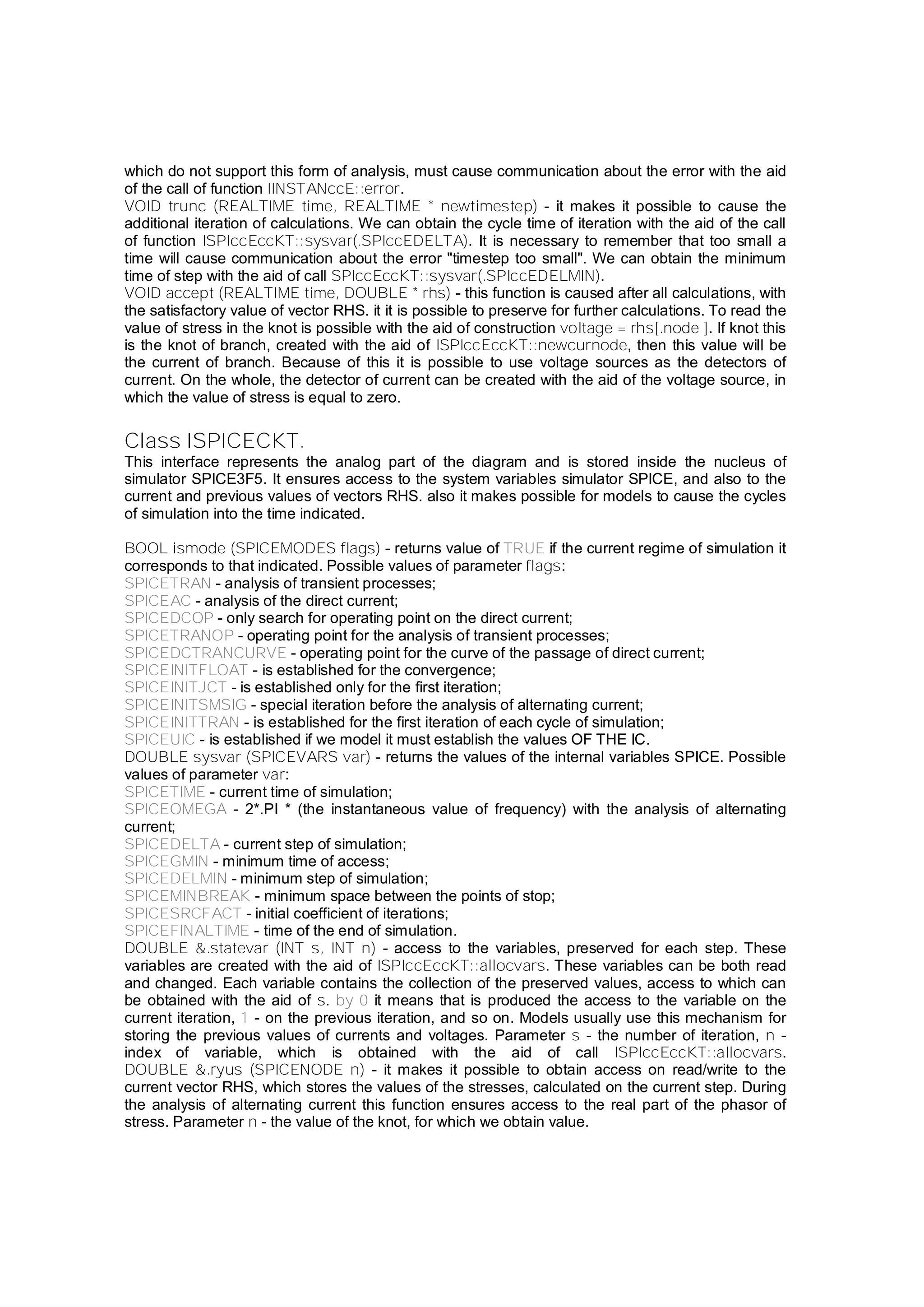 which do not support this form of analysis, must cause communication about the error with the aid
of the call of function IINSTANccE::error.
VOID trunc (REALTIME time, REALTIME * newtimestep) - it makes it possible to cause the
additional iteration of calculations. We can obtain the cycle time of iteration with the aid of the call
of function ISPIccEccKT::sysvar(.SPIccEDELTA). It is necessary to remember that too small a
time will cause communication about the error "timestep too small". We can obtain the minimum
time of step with the aid of call SPIccEccKT::sysvar(.SPIccEDELMIN).
VOID accept (REALTIME time, DOUBLE * rhs) - this function is caused after all calculations, with
the satisfactory value of vector RHS. it it is possible to preserve for further calculations. To read the
value of stress in the knot is possible with the aid of construction voltage = rhs[.node ]. If knot this
is the knot of branch, created with the aid of ISPIccEccKT::newcurnode, then this value will be
the current of branch. Because of this it is possible to use voltage sources as the detectors of
current. On the whole, the detector of current can be created with the aid of the voltage source, in
which the value of stress is equal to zero.
Class ISPICECKT.
This interface represents the analog part of the diagram and is stored inside the nucleus of
simulator SPICE3F5. It ensures access to the system variables simulator SPICE, and also to the
current and previous values of vectors RHS. also it makes possible for models to cause the cycles
of simulation into the time indicated.
BOOL ismode (SPICEMODES flags) - returns value of TRUE if the current regime of simulation it
corresponds to that indicated. Possible values of parameter flags:
SPICETRAN - analysis of transient processes;
SPICEAC - analysis of the direct current;
SPICEDCOP - only search for operating point on the direct current;
SPICETRANOP - operating point for the analysis of transient processes;
SPICEDCTRANCURVE - operating point for the curve of the passage of direct current;
SPICEINITFLOAT - is established for the convergence;
SPICEINITJCT - is established only for the first iteration;
SPICEINITSMSIG - special iteration before the analysis of alternating current;
SPICEINITTRAN - is established for the first iteration of each cycle of simulation;
SPICEUIC - is established if we model it must establish the values OF THE IC.
DOUBLE sysvar (SPICEVARS var) - returns the values of the internal variables SPICE. Possible
values of parameter var:
SPICETIME - current time of simulation;
SPICEOMEGA - 2*.PI * (the instantaneous value of frequency) with the analysis of alternating
current;
SPICEDELTA - current step of simulation;
SPICEGMIN - minimum time of access;
SPICEDELMIN - minimum step of simulation;
SPICEMINBREAK - minimum space between the points of stop;
SPICESRCFACT - initial coefficient of iterations;
SPICEFINALTIME - time of the end of simulation.
DOUBLE &.statevar (INT s, INT n) - access to the variables, preserved for each step. These
variables are created with the aid of ISPIccEccKT::allocvars. These variables can be both read
and changed. Each variable contains the collection of the preserved values, access to which can
be obtained with the aid of s. by 0 it means that is produced the access to the variable on the
current iteration, 1 - on the previous iteration, and so on. Models usually use this mechanism for
storing the previous values of currents and voltages. Parameter s - the number of iteration, n -
index of variable, which is obtained with the aid of call ISPIccEccKT::allocvars.
DOUBLE &.ryus (SPICENODE n) - it makes it possible to obtain access on read/write to the
current vector RHS, which stores the values of the stresses, calculated on the current step. During
the analysis of alternating current this function ensures access to the real part of the phasor of
stress. Parameter n - the value of the knot, for which we obtain value.
 