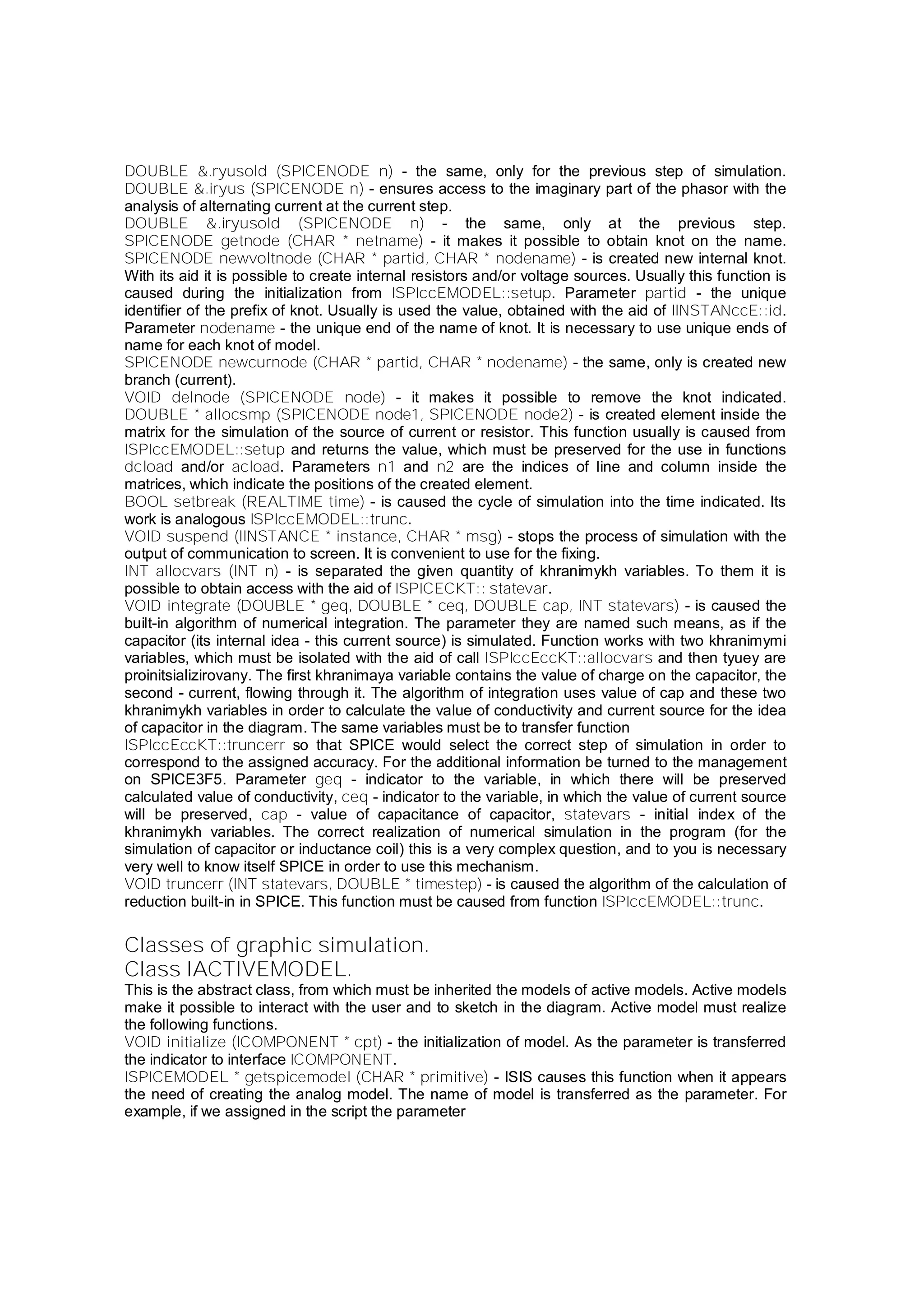 DOUBLE &.ryusold (SPICENODE n) - the same, only for the previous step of simulation.
DOUBLE &.iryus (SPICENODE n) - ensures access to the imaginary part of the phasor with the
analysis of alternating current at the current step.
DOUBLE &.iryusold (SPICENODE n) - the same, only at the previous step.
SPICENODE getnode (CHAR * netname) - it makes it possible to obtain knot on the name.
SPICENODE newvoltnode (CHAR * partid, CHAR * nodename) - is created new internal knot.
With its aid it is possible to create internal resistors and/or voltage sources. Usually this function is
caused during the initialization from ISPIccEMODEL::setup. Parameter partid - the unique
identifier of the prefix of knot. Usually is used the value, obtained with the aid of IINSTANccE::id.
Parameter nodename - the unique end of the name of knot. It is necessary to use unique ends of
name for each knot of model.
SPICENODE newcurnode (CHAR * partid, CHAR * nodename) - the same, only is created new
branch (current).
VOID delnode (SPICENODE node) - it makes it possible to remove the knot indicated.
DOUBLE * allocsmp (SPICENODE node1, SPICENODE node2) - is created element inside the
matrix for the simulation of the source of current or resistor. This function usually is caused from
ISPIccEMODEL::setup and returns the value, which must be preserved for the use in functions
dcload and/or acload. Parameters n1 and n2 are the indices of line and column inside the
matrices, which indicate the positions of the created element.
BOOL setbreak (REALTIME time) - is caused the cycle of simulation into the time indicated. Its
work is analogous ISPIccEMODEL::trunc.
VOID suspend (IINSTANCE * instance, CHAR * msg) - stops the process of simulation with the
output of communication to screen. It is convenient to use for the fixing.
INT allocvars (INT n) - is separated the given quantity of khranimykh variables. To them it is
possible to obtain access with the aid of ISPICECKT:: statevar.
VOID integrate (DOUBLE * geq, DOUBLE * ceq, DOUBLE cap, INT statevars) - is caused the
built-in algorithm of numerical integration. The parameter they are named such means, as if the
capacitor (its internal idea - this current source) is simulated. Function works with two khranimymi
variables, which must be isolated with the aid of call ISPIccEccKT::allocvars and then tyuey are
proinitsializirovany. The first khranimaya variable contains the value of charge on the capacitor, the
second - current, flowing through it. The algorithm of integration uses value of cap and these two
khranimykh variables in order to calculate the value of conductivity and current source for the idea
of capacitor in the diagram. The same variables must be to transfer function
ISPIccEccKT::truncerr so that SPICE would select the correct step of simulation in order to
correspond to the assigned accuracy. For the additional information be turned to the management
on SPICE3F5. Parameter geq - indicator to the variable, in which there will be preserved
calculated value of conductivity, ceq - indicator to the variable, in which the value of current source
will be preserved, cap - value of capacitance of capacitor, statevars - initial index of the
khranimykh variables. The correct realization of numerical simulation in the program (for the
simulation of capacitor or inductance coil) this is a very complex question, and to you is necessary
very well to know itself SPICE in order to use this mechanism.
VOID truncerr (INT statevars, DOUBLE * timestep) - is caused the algorithm of the calculation of
reduction built-in in SPICE. This function must be caused from function ISPIccEMODEL::trunc.
Classes of graphic simulation.
Class IACTIVEMODEL.
This is the abstract class, from which must be inherited the models of active models. Active models
make it possible to interact with the user and to sketch in the diagram. Active model must realize
the following functions.
VOID initialize (ICOMPONENT * cpt) - the initialization of model. As the parameter is transferred
the indicator to interface ICOMPONENT.
ISPICEMODEL * getspicemodel (CHAR * primitive) - ISIS causes this function when it appears
the need of creating the analog model. The name of model is transferred as the parameter. For
example, if we assigned in the script the parameter
 