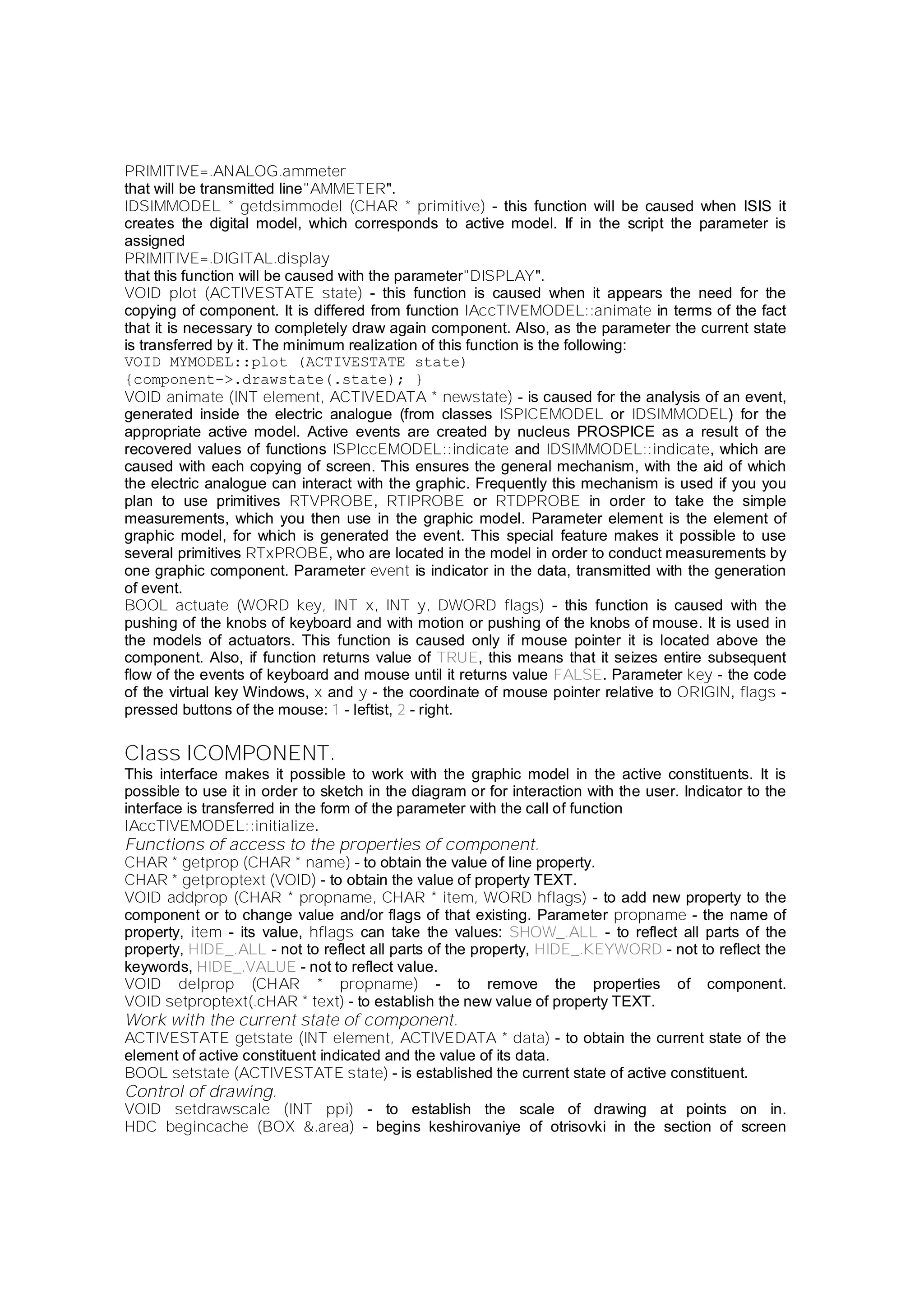 PRIMITIVE=.ANALOG.ammeter
that will be transmitted line"AMMETER".
IDSIMMODEL * getdsimmodel (CHAR * primitive) - this function will be caused when ISIS it
creates the digital model, which corresponds to active model. If in the script the parameter is
assigned
PRIMITIVE=.DIGITAL.display
that this function will be caused with the parameter"DISPLAY".
VOID plot (ACTIVESTATE state) - this function is caused when it appears the need for the
copying of component. It is differed from function IAccTIVEMODEL::animate in terms of the fact
that it is necessary to completely draw again component. Also, as the parameter the current state
is transferred by it. The minimum realization of this function is the following:
VOID MYMODEL::plot (ACTIVESTATE state)
{component->.drawstate(.state); }
VOID animate (INT element, ACTIVEDATA * newstate) - is caused for the analysis of an event,
generated inside the electric analogue (from classes ISPICEMODEL or IDSIMMODEL) for the
appropriate active model. Active events are created by nucleus PROSPICE as a result of the
recovered values of functions ISPIccEMODEL::indicate and IDSIMMODEL::indicate, which are
caused with each copying of screen. This ensures the general mechanism, with the aid of which
the electric analogue can interact with the graphic. Frequently this mechanism is used if you you
plan to use primitives RTVPROBE, RTIPROBE or RTDPROBE in order to take the simple
measurements, which you then use in the graphic model. Parameter element is the element of
graphic model, for which is generated the event. This special feature makes it possible to use
several primitives RTxPROBE, who are located in the model in order to conduct measurements by
one graphic component. Parameter event is indicator in the data, transmitted with the generation
of event.
BOOL actuate (WORD key, INT x, INT y, DWORD flags) - this function is caused with the
pushing of the knobs of keyboard and with motion or pushing of the knobs of mouse. It is used in
the models of actuators. This function is caused only if mouse pointer it is located above the
component. Also, if function returns value of TRUE, this means that it seizes entire subsequent
flow of the events of keyboard and mouse until it returns value FALSE. Parameter key - the code
of the virtual key Windows, x and y - the coordinate of mouse pointer relative to ORIGIN, flags -
pressed buttons of the mouse: 1 - leftist, 2 - right.
Class ICOMPONENT.
This interface makes it possible to work with the graphic model in the active constituents. It is
possible to use it in order to sketch in the diagram or for interaction with the user. Indicator to the
interface is transferred in the form of the parameter with the call of function
IAccTIVEMODEL::initialize.
Functions of access to the properties of component.
CHAR * getprop (CHAR * name) - to obtain the value of line property.
CHAR * getproptext (VOID) - to obtain the value of property TEXT.
VOID addprop (CHAR * propname, CHAR * item, WORD hflags) - to add new property to the
component or to change value and/or flags of that existing. Parameter propname - the name of
property, item - its value, hflags can take the values: SHOW_.ALL - to reflect all parts of the
property, HIDE_.ALL - not to reflect all parts of the property, HIDE_.KEYWORD - not to reflect the
keywords, HIDE_.VALUE - not to reflect value.
VOID delprop (CHAR * propname) - to remove the properties of component.
VOID setproptext(.cHAR * text) - to establish the new value of property TEXT.
Work with the current state of component.
ACTIVESTATE getstate (INT element, ACTIVEDATA * data) - to obtain the current state of the
element of active constituent indicated and the value of its data.
BOOL setstate (ACTIVESTATE state) - is established the current state of active constituent.
Control of drawing.
VOID setdrawscale (INT ppi) - to establish the scale of drawing at points on in.
HDC begincache (BOX &.area) - begins keshirovaniye of otrisovki in the section of screen
 