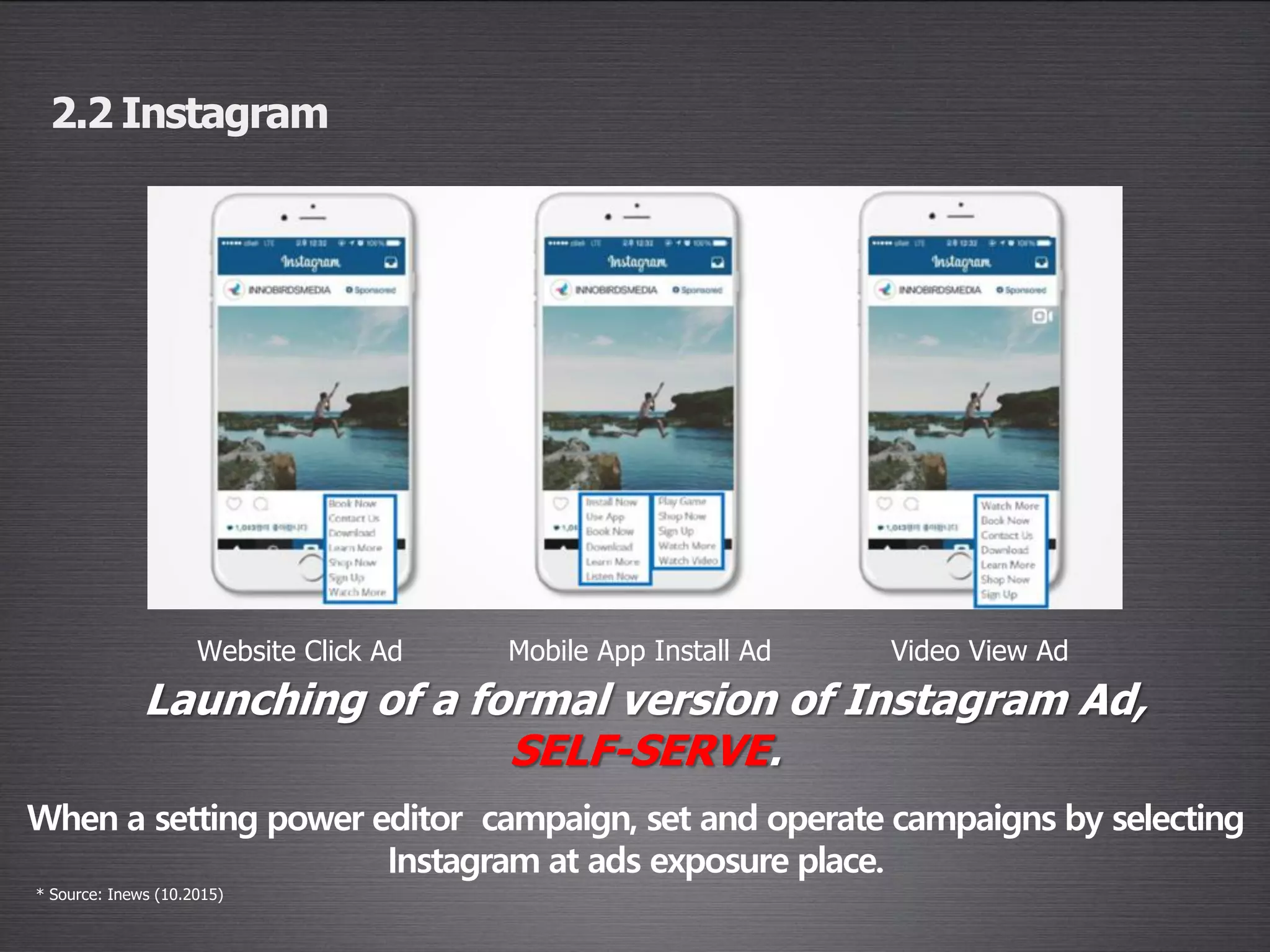2.2 Instagram
Website Click Ad Mobile App Install Ad Video View Ad
Launching of a formal version of Instagram Ad,
SELF-SERVE.
* Source: Inews (10.2015)
When a setting power editor campaign, set and operate campaigns by selecting
Instagram at ads exposure place.
 