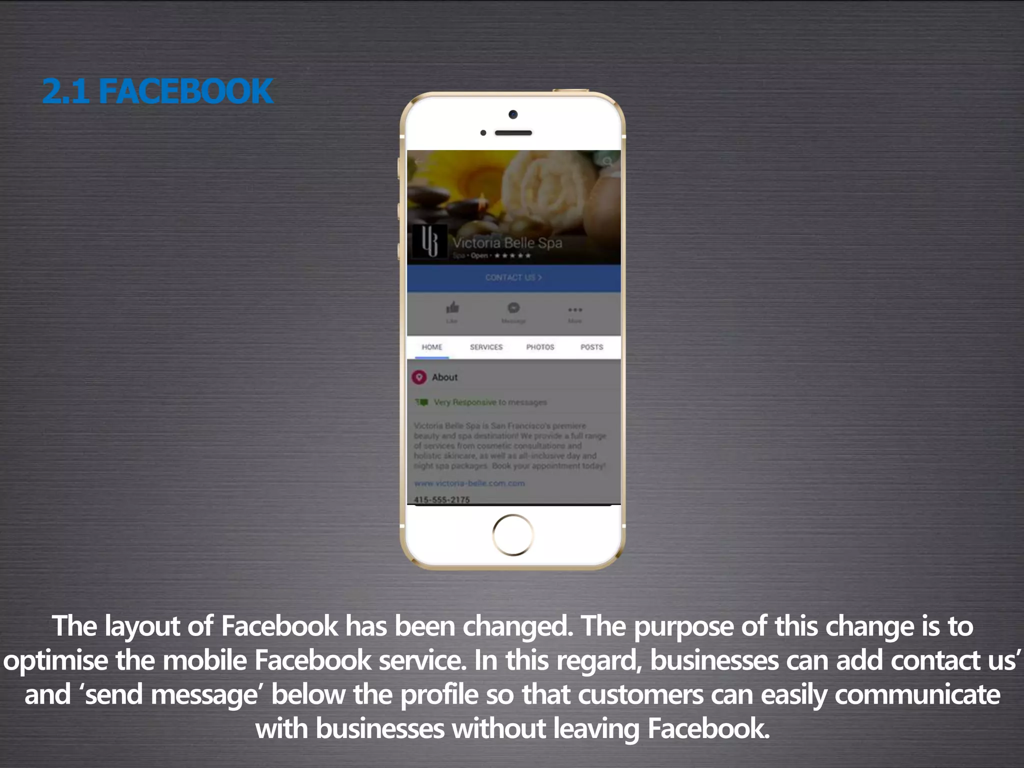 2.1 FACEBOOK
The layout of Facebook has been changed. The purpose of this change is to
optimise the mobile Facebook service. In this regard, businesses can add contact us’
and ‘send message’ below the profile so that customers can easily communicate
with businesses without leaving Facebook.
 