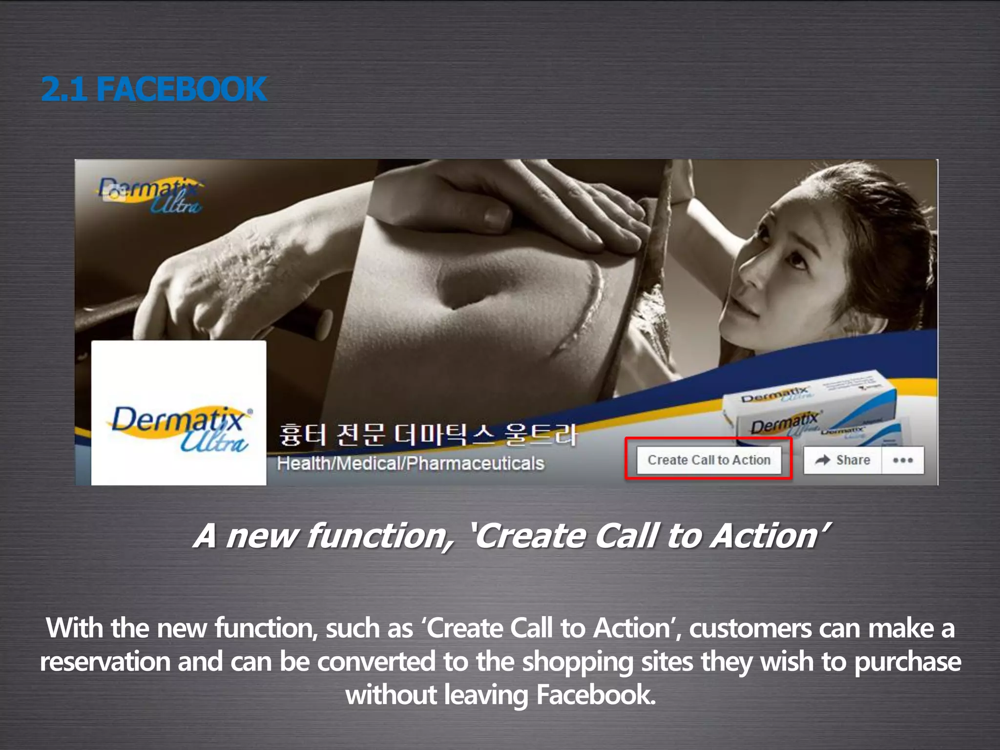 With the new function, such as ‘Create Call to Action’, customers can make a
reservation and can be converted to the shopping sites they wish to purchase
without leaving Facebook.
2.1 FACEBOOK
A new function, ‘Create Call to Action’
 