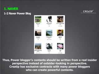 1-2 Naver Power Blog
1. NAVER
Thus, Power blogger’s contents should be written from a real insider
perspective instead of outsider-looking in perspective.
Creatip has exclusive contracts with many power bloggers
who can create powerful contents.
 