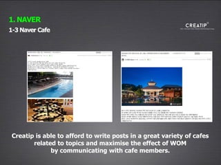 23
1-3 Naver Cafe
1. NAVER
Creatip is able to afford to write posts in a great variety of cafes
related to topics and maximise the effect of WOM
by communicating with cafe members.
 