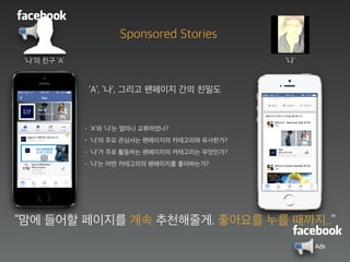 Ads
‘나’의 친구 ‘A’
‘A’, ‘나’, 그리고 팬페이지 간의 친밀도
• ‘A’와 ‘나’는 얼마나 교류하였나?
• ‘나’의 주요 관심사는 팬페이지의 카테고리와 유사한가?
• ‘나’가 주로 활동하는 팬페이지의 카테고리는 무엇인가?
• ‘나’는 어떤 카테고리의 팬페이지를 좋아하는가?
‘나’
“맘에 들어할 페이지를 계속 추천해줄게. 좋아요를 누를 때까지..”
Sponsored Stories
Ads
 