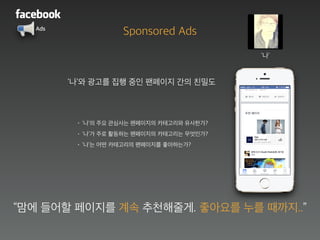 Ads
‘나’와 광고를 집행 중인 팬페이지 간의 친밀도
• ‘나’의 주요 관심사는 팬페이지의 카테고리와 유사한가?
• ‘나’가 주로 활동하는 팬페이지의 카테고리는 무엇인가?
• ‘나’는 어떤 카테고리의 팬페이지를 좋아하는가?
‘나’
“맘에 들어할 페이지를 계속 추천해줄게. 좋아요를 누를 때까지..”
추천 페이지
Sponsored Ads
 