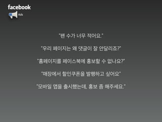 Ads
“팬 수가 너무 적어요.”
“우리 페이지는 왜 댓글이 잘 안달리죠?”
“홈페이지를 페이스북에 홍보할 수 없나요?”
“매장에서 할인쿠폰을 발행하고 싶어요”
“모바일 앱을 출시했는데, 홍보 좀 해주세요.”
 