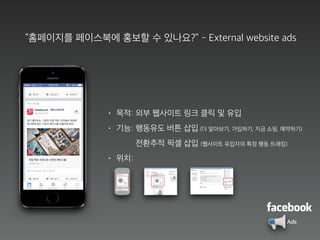 “홈페이지를 페이스북에 홍보할 수 있나요?” - External website ads
• 목적: 외부 웹사이트 링크 클릭 및 유입
• 기능: 행동유도 버튼 삽입 (더 알아보기, 가입하기, 지금 쇼핑, 예약하기)
전환추적 픽셀 삽입 (웹사이트 유입자의 특정 행동 트래킹)
• 위치:
Ads
 