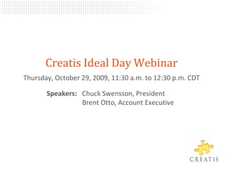 Creatis Ideal Day Webinar Thursday, October 29, 2009, 11:30 a.m.to 12:30p.m. CDT 	Speakers: 	Chuck Swensson, President	Brent Otto, Account Executive 