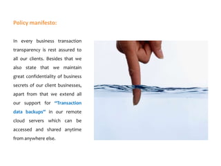 Policy manifesto:
In every business transaction
transparency is rest assured to
all our clients. Besides that we
also state that we maintain
great confidentiality of business

secrets of our client businesses,
apart from that we extend all
our support for “Transaction
data backups” in our remote

cloud servers which can be
accessed and shared anytime
from anywhere else.

 