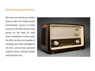 Radio frequency channels:
Old wine new bottle new sticker
likewise after the mobile phone
revolutionary success in Indian
economy FM radio stations have
grown on the basis of radio

wave modulation in every state.
We offer services and capable of
handling your radio campaigns in
all Govt. and private operated

stations across national market
with thee best ER.

 