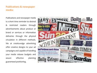Publications & newspaper
media:
Publications and newspaper media
is a short time reminder to desired
&

restricted

readers

through

advertisements about product or
brand or services or information
deliveries through the physical
circulation in different methods.
We at creatiuvedge advertising
offer creative designs to your ad
campaigns and capable of handling
your media release budgets and
assure

effective

guaranteed positioning.

planning

 