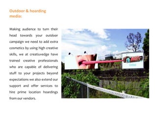 Outdoor & hoarding
media:
Making audience to turn their
head towards your outdoor
campaign we need to add extra
cosmetics by using high creative
skills, we at creatiuvedge have

trained creative professionals
who are capable of delivering
stuff to your projects beyond
expectations we also extend our

support and offer services to
hire prime location hoardings
from our vendors.

 