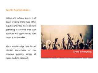 Events & promotions:
Indoor and outdoor events is all
about creating brand buzz either
in public crowded places or mass
gathering in covered area such
activities may applicable to both

urban & rural market.

We at creatiuvedge have lots of
cliental

previous

testimonies

of

our

projects

across

all

major markets nationally.

 