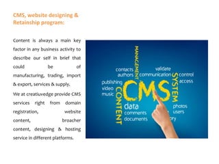 CMS, website designing &
Retainship program:
Content is always a main key
factor in any business activity to
describe our self in brief that
could

be

of

manufacturing, trading, import

& export, services & supply.
We at creatiuvedge provide CMS
services

right

registration,

content,

from

domain
website

broacher

content, designing & hosting
service in different platforms.

 