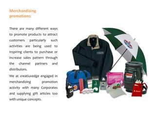 Merchandizing
promotions:
There are many different ways
to promote products to attract
customers

particularly

such

activities are being used to
inspiring clients to purchase or

increase sales pattern through
the

channel

partners

and

distributors.
We at creatiuvedge engaged in
merchandizing

promotion

activity with many Corporates
and supplying gift articles too
with unique concepts.

 