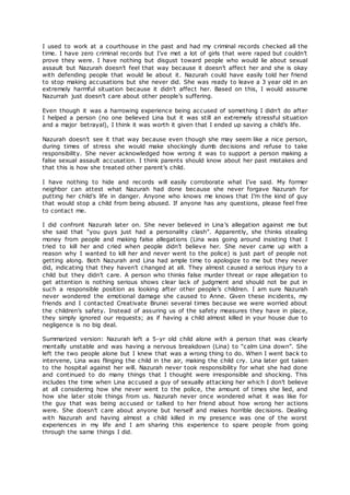 I used to work at a courthouse in the past and had my criminal records checked all the
time. I have zero criminal records but I’ve met a lot of girls that were raped but couldn’t
prove they were. I have nothing but disgust toward people who would lie about sexual
assault but Nazurah doesn’t feel that way because it doesn’t affect her and she is okay
with defending people that would lie about it. Nazurah could have easily told her friend
to stop making accusations but she never did. She was ready to leave a 3 year old in an
extremely harmful situation because it didn’t affect her. Based on this, I would assume
Nazurrah just doesn’t care about other people’s suffering.
Even though it was a harrowing experience being accused of something I didn’t do after
I helped a person (no one believed Lina but it was still an extremely stressful situation
and a major betrayal), I think it was worth it given that I ended up saving a child’s life.
Nazurah doesn’t see it that way because even though she may seem like a nice person,
during times of stress she would make shockingly dumb decisions and refuse to take
responsibility. She never acknowledged how wrong it was to support a person making a
false sexual assault accusation. I think parents should know about her past mistakes and
that this is how she treated other parent’s child.
I have nothing to hide and records will easily corroborate what I’ve said. My former
neighbor can attest what Nazurah had done because she never forgave Nazurah for
putting her child’s life in danger. Anyone who knows me knows that I’m the kind of guy
that would stop a child from being abused. If anyone has any questions, please feel free
to contact me.
I did confront Nazurah later on. She never believed in Lina’s allegation against me but
she said that “you guys just had a personality clash”. Apparently, she thinks stealing
money from people and making false allegations (Lina was going around insisting that I
tried to kill her and cried when people didn’t believe her. She never came up with a
reason why I wanted to kill her and never went to the police) is just part of people not
getting along. Both Nazurah and Lina had ample time to apologize to me but they never
did, indicating that they haven’t changed at all. They almost caused a serious injury to a
child but they didn’t care. A person who thinks false murder threat or rape allegation to
get attention is nothing serious shows clear lack of judgment and should not be put in
such a responsible position as looking after other people’s children. I am sure Nazurah
never wondered the emotional damage she caused to Anne. Given these incidents, my
friends and I contacted Creativate Brunei several times because we were worried about
the children’s safety. Instead of assuring us of the safety measures they have in place,
they simply ignored our requests; as if having a child almost killed in your house due to
negligence is no big deal.
Summarized version: Nazurah left a 5-yr old child alone with a person that was clearly
mentally unstable and was having a nervous breakdown (Lina) to “calm Lina down”. She
left the two people alone but I knew that was a wrong thing to do. When I went back to
intervene, Lina was flinging the child in the air, making the child cry. Lina later got taken
to the hospital against her will. Nazurah never took responsibility for what she had done
and continued to do many things that I thought were irresponsible and shocking. This
includes the time when Lina accused a guy of sexually attacking her which I don’t believe
at all considering how she never went to the police, the amount of times she lied, and
how she later stole things from us. Nazurah never once wondered what it was like for
the guy that was being accused or talked to her friend about how wrong her actions
were. She doesn’t care about anyone but herself and makes horrible decisions. Dealing
with Nazurah and having almost a child killed in my presence was one of the worst
experiences in my life and I am sharing this experience to spare people from going
through the same things I did.
 