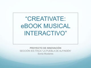 “CREATIVATE: 
eBOOK MUSICAL 
INTERACTIVO” 
PROYECTO DE INNOVACIÓN 
SECCIÓN IES ÍTACA “LA PUEBLA DE ALFINDÉN” 
Sonia Muslares 
 