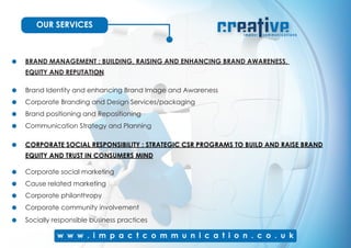 OUR SERVICES
BRAND MANAGEMENT : BUILDING, RAISING AND ENHANCING BRAND AWARENESS,
EQUITY AND REPUTATION
Brand Identity and enhancing Brand Image and Awareness
Corporate Branding and Design Services/packaging
Brand positioning and Repositioning
Communication Strategy and Planning
CORPORATE SOCIAL RESPONSIBILITY : STRATEGIC CSR PROGRAMS TO BUILD AND RAISE BRAND
EQUITY AND TRUST IN CONSUMERS MIND
Corporate social marketing
Cause related marketing
Corporate philanthropy
Corporate community involvement
Socially responsible business practices
 