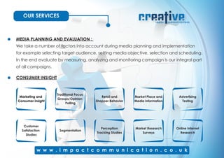 OUR SERVICES
MEDIA PLANNING AND EVALUATION :
We take a number of factors into account during media planning and implementation
for example selecting target audience, setting media objective, selection and scheduling.
In the end evaluate by measuring, analyzing and monitoring campaign is our integral part
of all campaigns.
CONSUMER INSIGHT
Traditional Focus
Groups/Opinion
Polling
Retail and
Shopper Behavior
Advertising
Testing
Customer
Satisfaction
Studies
Segmentation
Perception
Tracking Studies
Market Research
Surveys
Online Internet
Research
Marketing and
Consumer insight
Market Place and
Media information
 
