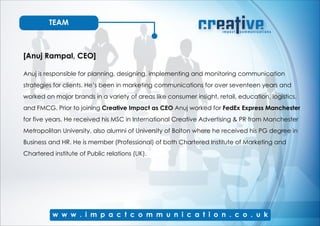TEAM
[Anuj Rampal, CEO]
Anuj is responsible for planning, designing, implementing and monitoring communication
strategies for clients. He’s been in marketing communications for over seventeen years and
worked on major brands in a variety of areas like consumer insight, retail, education, logistics,
and FMCG. Prior to joining Creative Impact as CEO Anuj worked for FedEx Express Manchester
for five years. He received his MSC in International Creative Advertising & PR from Manchester
Metropolitan University, also alumni of University of Bolton where he received his PG degree in
Business and HR. He is member (Professional) of both Chartered Institute of Marketing and
Chartered institute of Public relations (UK).
 
