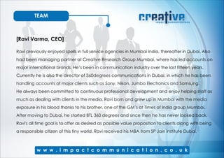 TEAM
[Ravi Varma, CEO]
Ravi previously enjoyed spells in full service agencies in Mumbai India, thereafter in Dubai. Also
had been managing partner at Creative Research Group Mumbai, where has led accounts on
major international brands. He’s been in communication industry over the last fifteen years.
Currently he is also the director of 360degrees communications in Dubai, in which he has been
handling accounts of major clients such as Sony, Nikon, Jumbo Electronics and Samsung.
He always been committed to continuous professional development and enjoy helping staff as
much as dealing with clients in the media. Ravi born and grew up in Mumbai with the media
exposure in his blood thanks to his brother, one of the GM’s at Times of India group Mumbai.
After moving to Dubai, he started BTL 360 degrees and since then he has never looked back.
Ravi's all time goal is to offer as desired as possible value proposition to clients along with being
a responsible citizen of this tiny world. Ravi received his MBA from SP Jain institute Dubai.
 