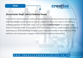 TEAM
[Gurucharan Singh, Sales & Business Head]
Gurucharan’s role revolves on working alongside clients to develop business and offering as
effective, reliable and integrated services as possible for clients. He’s been in advertising &
marketing services for over eight years. Prior to joining Creative Impact, he worked for big
brands in India like Jindal, Dainik Jagran and Cyber Media. He has a wide range of expertise in
delivering successful advertising strategies and raising brand profiles in the online and offline
platforms. He has Bachelor’s degree in Science from University of Delhi (India).
 