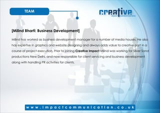 TEAM
[Milind Bharti: Business Development]
Milind has worked as business development manager for a number of media houses. He also
has expertise in graphics and website designing and always adds value to creative part in a
course of project execution. Prior to joining Creative Impact Milind was working for Silver Sand
productions New Delhi, and now responsible for client servicing and business development
along with handling PR activities for clients.
 