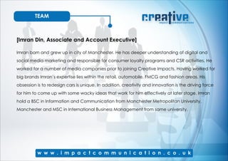TEAM
[Imran Din, Associate and Account Executive]
Imran born and grew up in city of Manchester. He has deeper understanding of digital and
social media marketing and responsible for consumer loyalty programs and CSR activities. He
worked for a number of media companies prior to joining Creative Impacts. Having worked for
big brands Imran’s expertise lies within the retail, automobile, FMCG and fashion areas. His
obsession is to redesign cars is unique. In addition, creativity and innovation is the driving force
for him to come up with some wacky ideas that work for him effectively at later stage. Imran
hold a BSC in Information and Communication from Manchester Metropolitan University,
Manchester and MSC in International Business Management from same university.
 