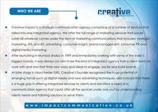 WHO WE ARE
Creative impact is a strategic communication agency comprising of a number of services that
rolled into one integrated agency. We offer the full range of marketing services that would
cater all whatever comes under the term of marketing communications that includes: strategic
marketing, ATL and BTL advertising, consumer insight, brand management, consumer PR and
digital media marketing.
After launching in Mumbai (India) in 1999 and immediately working with some of the India’s
biggest brands, it was always our aim to be the kind of integrated agency that a client wants to
work with and one that finds new ways and ideas to engage, excite and build brands.
At later stage in Manchester (UK), Creative’s founder recognized the huge potential of
emerging trends such as digital media and new advertising techniques, also noticed that there
is a huge gap in offering integrated services to clients and identified a need of a
communication agency that could offer all the services under one roof by understanding
clients needs and tailoring solutions to serve them.
 