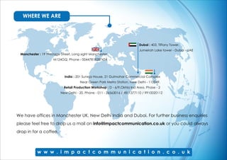 India : 201 Suneja House, 21 Gulmohar Commercial Complex
Near Green Park Metro Station. New Delhi - 110049.
Retail Production Workshop : D - 6/9,Okhla Ind Area, Phase - 2
New Delhi - 20. Phone - 011 - 26563016 / 9811377110 / 9910020112
Dubai : 403, Tiffany Tower.
Jumeirah Lake tower - Dubai - UAE
Manchester : 19 Prestage Street, Long sight Manchester
M124GQ. Phone - 00447818287434
WHERE WE ARE
We have offices in Manchester UK, New Delhi India and Dubai. For further business enquiries
please feel free to drop us a mail on info@impactcommunication.co.uk or you could always
drop in for a coffee.
 